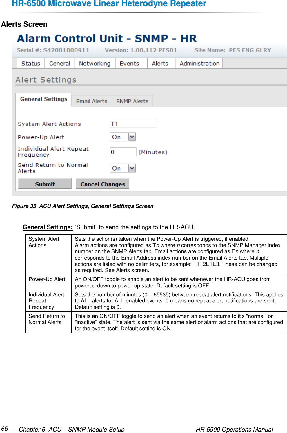 HHRR--66550000  MMiiccrroowwaavvee  LLiinneeaarr  HHeetteerrooddyynnee  RReeppeeaatteerr   — Chapter 6. ACU – SNMP Module Setup    HR-6500 Operations Manual 66 Alerts Screen  Figure 35  ACU Alert Settings, General Settings Screen  General Settings: “Submit” to send the settings to the HR-ACU. System Alert Actions Sets the action(s) taken when the Power-Up Alert is triggered, if enabled.  Alarm actions are configured as Tn where n corresponds to the SNMP Manager index number on the SNMP Alerts tab. Email actions are configured as En where n corresponds to the Email Address index number on the Email Alerts tab. Multiple actions are listed with no delimiters, for example: T1T2E1E3. These can be changed as required. See Alerts screen. Power-Up Alert An ON/OFF toggle to enable an alert to be sent whenever the HR-ACU goes from  powered-down to power-up state. Default setting is OFF. Individual Alert Repeat Frequency Sets the number of minutes (0 – 65535) between repeat alert notifications. This applies to ALL alerts for ALL enabled events. 0 means no repeat alert notifications are sent. Default setting is 0. Send Return to Normal Alerts This is an ON/OFF toggle to send an alert when an event returns to it’s &quot;normal“ or &quot;inactive“ state. The alert is sent via the same alert or alarm actions that are configured for the event itself. Default setting is ON. 