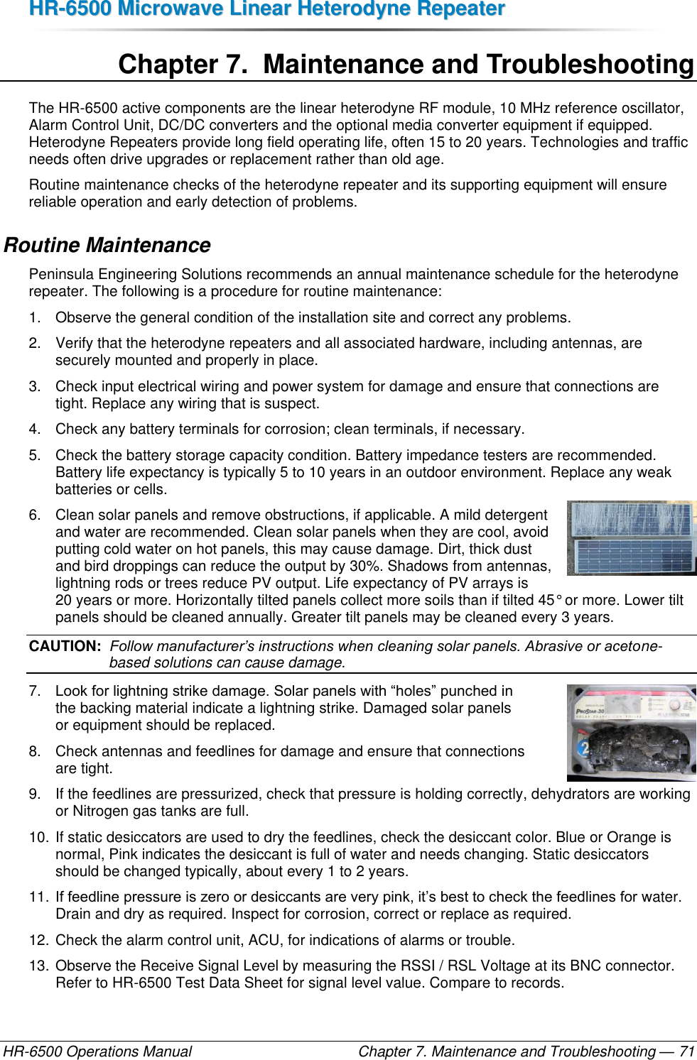 HHRR--66550000  MMiiccrroowwaavvee  LLiinneeaarr  HHeetteerrooddyynnee  RReeppeeaatteerr  HR-6500 Operations Manual    Chapter 7. Maintenance and Troubleshooting — 71 Chapter 7.  Maintenance and Troubleshooting The HR-6500 active components are the linear heterodyne RF module, 10 MHz reference oscillator, Alarm Control Unit, DC/DC converters and the optional media converter equipment if equipped. Heterodyne Repeaters provide long field operating life, often 15 to 20 years. Technologies and traffic needs often drive upgrades or replacement rather than old age. Routine maintenance checks of the heterodyne repeater and its supporting equipment will ensure reliable operation and early detection of problems. Routine Maintenance Peninsula Engineering Solutions recommends an annual maintenance schedule for the heterodyne repeater. The following is a procedure for routine maintenance: 1.  Observe the general condition of the installation site and correct any problems. 2.  Verify that the heterodyne repeaters and all associated hardware, including antennas, are securely mounted and properly in place. 3.  Check input electrical wiring and power system for damage and ensure that connections are tight. Replace any wiring that is suspect. 4.  Check any battery terminals for corrosion; clean terminals, if necessary. 5.  Check the battery storage capacity condition. Battery impedance testers are recommended. Battery life expectancy is typically 5 to 10 years in an outdoor environment. Replace any weak batteries or cells. 6.  Clean solar panels and remove obstructions, if applicable. A mild detergent and water are recommended. Clean solar panels when they are cool, avoid putting cold water on hot panels, this may cause damage. Dirt, thick dust and bird droppings can reduce the output by 30%. Shadows from antennas, lightning rods or trees reduce PV output. Life expectancy of PV arrays is 20 years or more. Horizontally tilted panels collect more soils than if tilted 45° or more. Lower tilt panels should be cleaned annually. Greater tilt panels may be cleaned every 3 years. CAUTION:  Follow manufacturer’s instructions when cleaning solar panels. Abrasive or acetone-based solutions can cause damage. 7. Look for lightning strike damage. Solar panels with “holes” punched in  the backing material indicate a lightning strike. Damaged solar panels  or equipment should be replaced. 8.  Check antennas and feedlines for damage and ensure that connections  are tight. 9.  If the feedlines are pressurized, check that pressure is holding correctly, dehydrators are working or Nitrogen gas tanks are full. 10. If static desiccators are used to dry the feedlines, check the desiccant color. Blue or Orange is normal, Pink indicates the desiccant is full of water and needs changing. Static desiccators should be changed typically, about every 1 to 2 years. 11. If feedline pressure is zero or desiccants are very pink, it’s best to check the feedlines for water. Drain and dry as required. Inspect for corrosion, correct or replace as required. 12. Check the alarm control unit, ACU, for indications of alarms or trouble. 13. Observe the Receive Signal Level by measuring the RSSI / RSL Voltage at its BNC connector. Refer to HR-6500 Test Data Sheet for signal level value. Compare to records. 