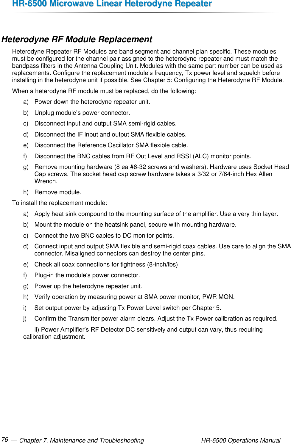 HHRR--66550000  MMiiccrroowwaavvee  LLiinneeaarr  HHeetteerrooddyynnee  RReeppeeaatteerr   — Chapter 7. Maintenance and Troubleshooting  HR-6500 Operations Manual 76  Heterodyne RF Module Replacement Heterodyne Repeater RF Modules are band segment and channel plan specific. These modules must be configured for the channel pair assigned to the heterodyne repeater and must match the bandpass filters in the Antenna Coupling Unit. Modules with the same part number can be used as replacements. Configure the replacement module’s frequency, Tx power level and squelch before installing in the heterodyne unit if possible. See Chapter 5: Configuring the Heterodyne RF Module.  When a heterodyne RF module must be replaced, do the following: a)  Power down the heterodyne repeater unit. b)  Unplug module’s power connector. c)  Disconnect input and output SMA semi-rigid cables. d)  Disconnect the IF input and output SMA flexible cables. e)  Disconnect the Reference Oscillator SMA flexible cable. f)  Disconnect the BNC cables from RF Out Level and RSSI (ALC) monitor points. g)  Remove mounting hardware (8 ea #6-32 screws and washers). Hardware uses Socket Head Cap screws. The socket head cap screw hardware takes a 3/32 or 7/64-inch Hex Allen Wrench. h)  Remove module. To install the replacement module: a)  Apply heat sink compound to the mounting surface of the amplifier. Use a very thin layer. b)  Mount the module on the heatsink panel, secure with mounting hardware.  c)  Connect the two BNC cables to DC monitor points. d)  Connect input and output SMA flexible and semi-rigid coax cables. Use care to align the SMA connector. Misaligned connectors can destroy the center pins. e)  Check all coax connections for tightness (8-inch/lbs) f)  Plug-in the module&apos;s power connector. g)  Power up the heterodyne repeater unit. h)  Verify operation by measuring power at SMA power monitor, PWR MON. i)  Set output power by adjusting Tx Power Level switch per Chapter 5. j)  Confirm the Transmitter power alarm clears. Adjust the Tx Power calibration as required.   ii) Power Amplifier’s RF Detector DC sensitively and output can vary, thus requiring calibration adjustment. 