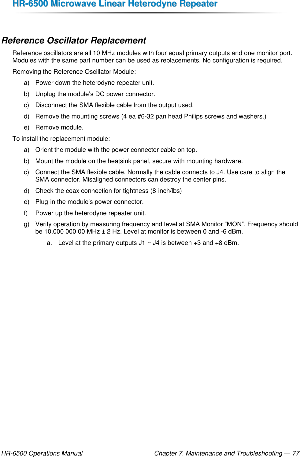 HHRR--66550000  MMiiccrroowwaavvee  LLiinneeaarr  HHeetteerrooddyynnee  RReeppeeaatteerr  HR-6500 Operations Manual    Chapter 7. Maintenance and Troubleshooting — 77  Reference Oscillator Replacement Reference oscillators are all 10 MHz modules with four equal primary outputs and one monitor port. Modules with the same part number can be used as replacements. No configuration is required. Removing the Reference Oscillator Module: a)  Power down the heterodyne repeater unit. b) Unplug the module’s DC power connector. c)  Disconnect the SMA flexible cable from the output used. d)  Remove the mounting screws (4 ea #6-32 pan head Philips screws and washers.) e)  Remove module. To install the replacement module: a)  Orient the module with the power connector cable on top. b)  Mount the module on the heatsink panel, secure with mounting hardware.  c)  Connect the SMA flexible cable. Normally the cable connects to J4. Use care to align the SMA connector. Misaligned connectors can destroy the center pins. d)  Check the coax connection for tightness (8-inch/lbs) e)  Plug-in the module&apos;s power connector.  f)  Power up the heterodyne repeater unit. g)  Verify operation by measuring frequency and level at SMA Monitor “MON”. Frequency should be 10.000 000 00 MHz ± 2 Hz. Level at monitor is between 0 and -6 dBm.  a.  Level at the primary outputs J1 ~ J4 is between +3 and +8 dBm. 