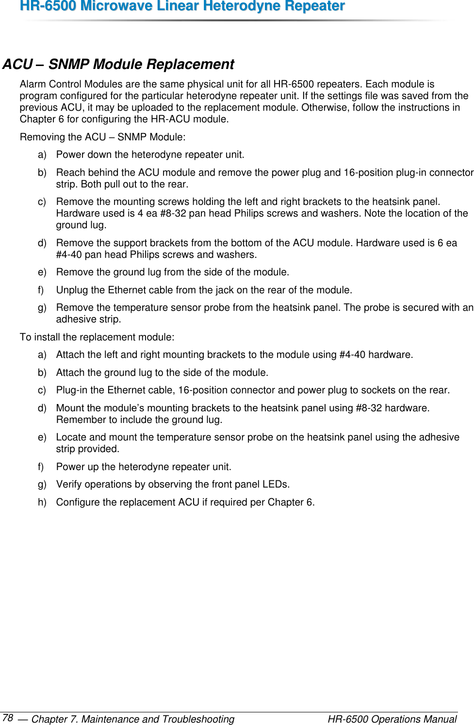 HHRR--66550000  MMiiccrroowwaavvee  LLiinneeaarr  HHeetteerrooddyynnee  RReeppeeaatteerr   — Chapter 7. Maintenance and Troubleshooting  HR-6500 Operations Manual 78  ACU – SNMP Module Replacement Alarm Control Modules are the same physical unit for all HR-6500 repeaters. Each module is program configured for the particular heterodyne repeater unit. If the settings file was saved from the previous ACU, it may be uploaded to the replacement module. Otherwise, follow the instructions in Chapter 6 for configuring the HR-ACU module. Removing the ACU – SNMP Module: a)  Power down the heterodyne repeater unit. b)  Reach behind the ACU module and remove the power plug and 16-position plug-in connector strip. Both pull out to the rear. c)  Remove the mounting screws holding the left and right brackets to the heatsink panel. Hardware used is 4 ea #8-32 pan head Philips screws and washers. Note the location of the ground lug. d)  Remove the support brackets from the bottom of the ACU module. Hardware used is 6 ea #4-40 pan head Philips screws and washers. e)  Remove the ground lug from the side of the module. f)  Unplug the Ethernet cable from the jack on the rear of the module. g)  Remove the temperature sensor probe from the heatsink panel. The probe is secured with an adhesive strip. To install the replacement module: a)  Attach the left and right mounting brackets to the module using #4-40 hardware. b)  Attach the ground lug to the side of the module. c)  Plug-in the Ethernet cable, 16-position connector and power plug to sockets on the rear. d) Mount the module’s mounting brackets to the heatsink panel using #8-32 hardware. Remember to include the ground lug. e)  Locate and mount the temperature sensor probe on the heatsink panel using the adhesive strip provided. f)  Power up the heterodyne repeater unit. g)  Verify operations by observing the front panel LEDs.  h)  Configure the replacement ACU if required per Chapter 6. 