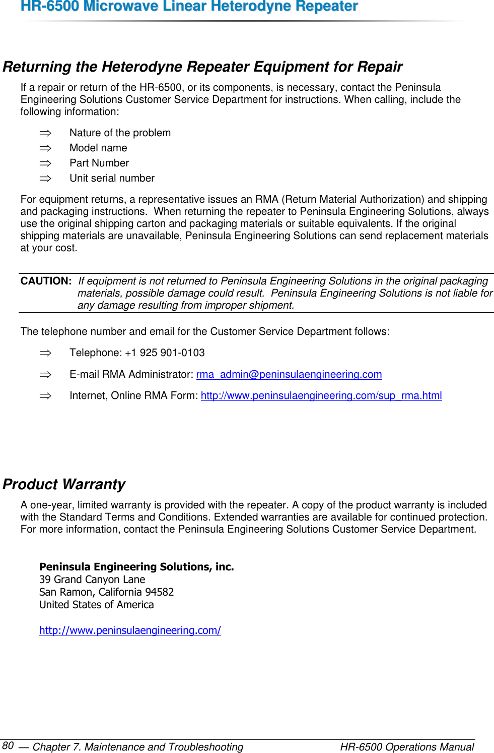 HHRR--66550000  MMiiccrroowwaavvee  LLiinneeaarr  HHeetteerrooddyynnee  RReeppeeaatteerr   — Chapter 7. Maintenance and Troubleshooting  HR-6500 Operations Manual 80  Returning the Heterodyne Repeater Equipment for Repair If a repair or return of the HR-6500, or its components, is necessary, contact the Peninsula Engineering Solutions Customer Service Department for instructions. When calling, include the following information:  Nature of the problem  Model name  Part Number  Unit serial number For equipment returns, a representative issues an RMA (Return Material Authorization) and shipping and packaging instructions.  When returning the repeater to Peninsula Engineering Solutions, always use the original shipping carton and packaging materials or suitable equivalents. If the original shipping materials are unavailable, Peninsula Engineering Solutions can send replacement materials at your cost. CAUTION:  If equipment is not returned to Peninsula Engineering Solutions in the original packaging materials, possible damage could result.  Peninsula Engineering Solutions is not liable for any damage resulting from improper shipment. The telephone number and email for the Customer Service Department follows:  Telephone: +1 925 901-0103  E-mail RMA Administrator: rma_admin@peninsulaengineering.com  Internet, Online RMA Form: http://www.peninsulaengineering.com/sup_rma.html    Product Warranty A one-year, limited warranty is provided with the repeater. A copy of the product warranty is included with the Standard Terms and Conditions. Extended warranties are available for continued protection. For more information, contact the Peninsula Engineering Solutions Customer Service Department.  Peninsula Engineering Solutions, inc. 39 Grand Canyon Lane San Ramon, California 94582 United States of America  http://www.peninsulaengineering.com/  