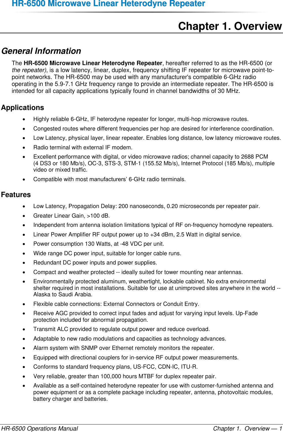 HHRR--66550000  MMiiccrroowwaavvee  LLiinneeaarr  HHeetteerrooddyynnee  RReeppeeaatteerr  HR-6500 Operations Manual    Chapter 1.  Overview — 1 Chapter 1. Overview General Information The HR-6500 Microwave Linear Heterodyne Repeater, hereafter referred to as the HR-6500 (or the repeater), is a low latency, linear, duplex, frequency shifting IF repeater for microwave point-to-point networks. The HR-6500 may be used with any manufacturer&apos;s compatible 6-GHz radio operating in the 5.9-7.1 GHz frequency range to provide an intermediate repeater. The HR-6500 is intended for all capacity applications typically found in channel bandwidths of 30 MHz.  Applications   Highly reliable 6-GHz, IF heterodyne repeater for longer, multi-hop microwave routes.   Congested routes where different frequencies per hop are desired for interference coordination.   Low Latency, physical layer, linear repeater. Enables long distance, low latency microwave routes.   Radio terminal with external IF modem.   Excellent performance with digital, or video microwave radios; channel capacity to 2688 PCM (4 DS3 or 180 Mb/s), OC-3, STS-3, STM-1 (155.52 Mb/s), Internet Protocol (185 Mb/s), multiple video or mixed traffic.   Compatible with most manufacturers’ 6-GHz radio terminals. Features   Low Latency, Propagation Delay: 200 nanoseconds, 0.20 microseconds per repeater pair.   Greater Linear Gain, &gt;100 dB.  Independent from antenna isolation limitations typical of RF on-frequency homodyne repeaters.   Linear Power Amplifier RF output power up to +34 dBm, 2.5 Watt in digital service.   Power consumption 130 Watts, at -48 VDC per unit.   Wide range DC power input, suitable for longer cable runs.   Redundant DC power inputs and power supplies.   Compact and weather protected -- ideally suited for tower mounting near antennas.   Environmentally protected aluminum, weathertight, lockable cabinet. No extra environmental shelter required in most installations. Suitable for use at unimproved sites anywhere in the world -- Alaska to Saudi Arabia.   Flexible cable connections: External Connectors or Conduit Entry.   Receive AGC provided to correct input fades and adjust for varying input levels. Up-Fade protection included for abnormal propagation.    Transmit ALC provided to regulate output power and reduce overload.   Adaptable to new radio modulations and capacities as technology advances.   Alarm system with SNMP over Ethernet remotely monitors the repeater.   Equipped with directional couplers for in-service RF output power measurements.   Conforms to standard frequency plans, US-FCC, CDN-IC, ITU-R.   Very reliable, greater than 100,000 hours MTBF for duplex repeater pair.   Available as a self-contained heterodyne repeater for use with customer-furnished antenna and power equipment or as a complete package including repeater, antenna, photovoltaic modules, battery charger and batteries. 