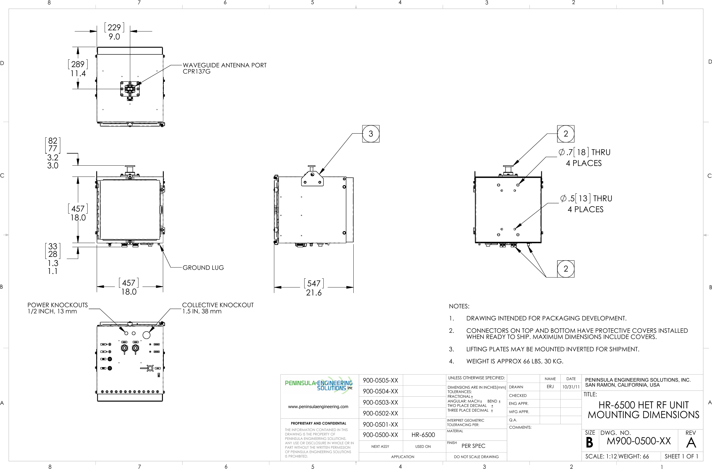  45718.0   45718.0   33281.31.1   82773.23.0  GROUND LUG 54721.6  3POWER KNOCKOUTS1/2 INCH, 13 mmCOLLECTIVE KNOCKOUT1.5 IN, 38 mm 28911.4   2299.0  WAVEGUIDE ANTENNA PORTCPR137G.7 18 THRU4 PLACES.5 13 THRU4 PLACES22NOTES:DRAWING INTENDED FOR PACKAGING DEVELOPMENT.1.CONNECTORS ON TOP AND BOTTOM HAVE PROTECTIVE COVERS INSTALLED2.WHEN READY TO SHIP. MAXIMUM DIMENSIONS INCLUDE COVERS.LIFTING PLATES MAY BE MOUNTED INVERTED FOR SHIPMENT.3.WEIGHT IS APPROX 66 LBS, 30 KG.4.900-0500-XXHR-6500900-0501-XX900-0502-XX900-0503-XX900-0504-XX900-0505-XXDCBAABCD1234567887654321PROPRIETARY AND CONFIDENTIALNEXT ASSYUSED ONAPPLICATIONDIMENSIONS ARE IN INCHES[mm]TOLERANCES:FRACTIONALANGULAR: MACH     BEND TWO PLACE DECIMAL    THREE PLACE DECIMAL  INTERPRET GEOMETRICTOLERANCING PER:MATERIALFINISHPER SPECDRAWNCHECKEDENG APPR.MFG APPR.Q.A.COMMENTS:DATENAMETITLE:SIZEBDWG.  NO.REVWEIGHT: 66SCALE: 1:12UNLESS OTHERWISE SPECIFIED:AERJ10/31/11HR-6500 HET RF UNITMOUNTING DIMENSIONSSHEET 1 OF 1M900-0500-XXDO NOT SCALE DRAWINGTHE INFORMATION CONTAINED IN THISDRAWING IS THE PROPERTY OFPENINSULA ENGINEERING SOLUTIONS.  ANY USE OR DISCLOSURE IN WHOLE OR IN PART WITHOUT THE WRITTEN PERMISSION OF PENINSULA ENGINEERING SOLUTIONS IS PROHIBITED.www.peninsulaengineering.comPENINSULA ENGINEERING SOLUTIONS, INC.SAN RAMON, CALIFORNIA, USA