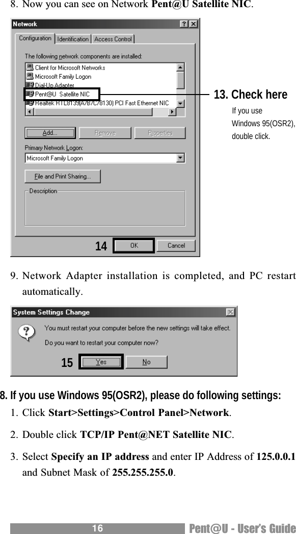 16 Pent@@@@@U - Users Guide8. Now you can see on Network Pent@U Satellite NIC.9. Network Adapter  installation is  completed, and  PC restartautomatically.8. If you use Windows 95(OSR2), please do following settings:1. Click Start>Settings>Control Panel>Network.2. Double click TCP/IP Pent@NET Satellite NIC.3. Select Specify an IP address and enter IP Address of 125.0.0.1and Subnet Mask of 255.255.255.0.13. Check here   If you use   Windows 95(OSR2),   double click.1415