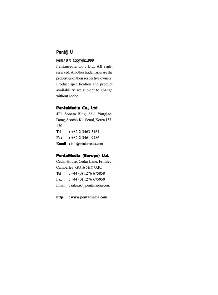 Pent@UPent@U &copy; Copyright 1999Pentamedia Co., Ltd. All rightreserved. All other trademarks are theproperties of their respective owners.Product specification and productavailability are subject to changewithout notice.PentaMedia  Co.,  LtdPentaMedia  Co.,  LtdPentaMedia  Co.,  LtdPentaMedia  Co.,  LtdPentaMedia  Co.,  Ltd.4Fl. Sooam Bldg. 66-1 Yangjae-Dong, Seocho-Ku, Seoul, Korea 137-130Tel :  +82-2-3463-3164Fax : +82-2-3461-9486Email : info@pentamedia.comPentaMedia  (Europe)  Ltd.PentaMedia  (Europe)  Ltd.PentaMedia  (Europe)  Ltd.PentaMedia  (Europe)  Ltd.PentaMedia  (Europe)  Ltd.Cedar House, Cedar Lane, Frimley,Camberley, GU16 5HY U.K. Tel : +44 (0) 1276 675858 Fax : +44 (0) 1276 675959Email : salesuk@pentamedia.comhttp : www.pentamedia.com