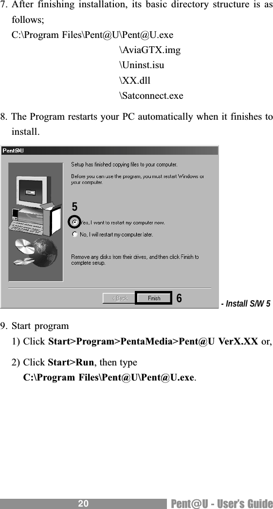 20 Pent@@@@@U - Users Guide7. After finishing installation, its basic directory structure is asfollows;C:\Program Files\Pent@U\Pent@U.exe\AviaGTX.img\Uninst.isu\XX.dll\Satconnect.exe8. The Program restarts your PC automatically when it finishes toinstall. - Install S/W 59. Start program1) Click Start>Program>PentaMedia>Pent@U VerX.XX or,2) Click Start>Run, then typeC:\Program Files\Pent@U\Pent@U.exe.65