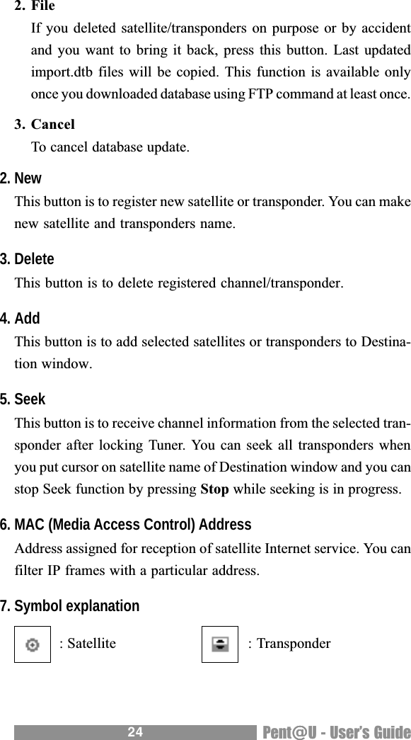 24 Pent@@@@@U - Users Guide2. FileIf you deleted satellite/transponders on purpose or by accidentand you  want to  bring it back, press this  button. Last  updatedimport.dtb files will be copied.  This function is available onlyonce you downloaded database using FTP command at least once.3. CancelTo cancel database update.2. NewThis button is to register new satellite or transponder. You can makenew satellite and transponders name.3. DeleteThis button is to delete registered channel/transponder.4. AddThis button is to add selected satellites or transponders to Destina-tion window.5. SeekThis button is to receive channel information from the selected tran-sponder after locking Tuner. You can seek all transponders whenyou put cursor on satellite name of Destination window and you canstop Seek function by pressing Stop while seeking is in progress.6. MAC (Media Access Control) AddressAddress assigned for reception of satellite Internet service. You canfilter IP frames with a particular address.7. Symbol explanation  : Satellite   : Transponder