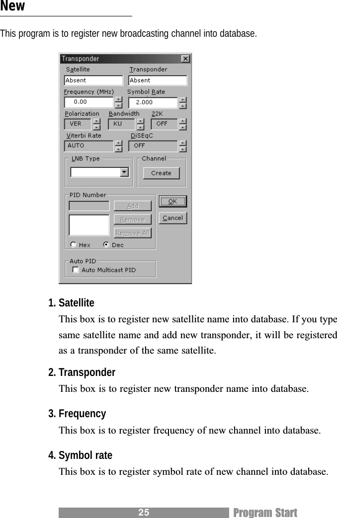 25NewThis program is to register new broadcasting channel into database.1. SatelliteThis box is to register new satellite name into database. If you typesame satellite name and add new transponder, it will be registeredas a transponder of the same satellite.2. TransponderThis box is to register new transponder name into database.3. FrequencyThis box is to register frequency of new channel into database.4. Symbol rateThis box is to register symbol rate of new channel into database.Program Start