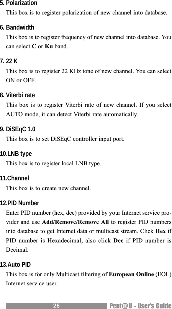 26 Pent@@@@@U - Users Guide5. PolarizationThis box is to register polarization of new channel into database.6. BandwidthThis box is to register frequency of new channel into database. Youcan select C or Ku band.7. 22 KThis box is to register 22 KHz tone of new channel. You can selectON or OFF.8. Viterbi rateThis box  is to register Viterbi rate  of new  channel. If  you selectAUTO mode, it can detect Viterbi rate automatically.9. DiSEqC 1.0This box is to set DiSEqC controller input port.10.LNB typeThis box is to register local LNB type.11.ChannelThis box is to create new channel.12.PID NumberEnter PID number (hex, dec) provided by your Internet service pro-vider and use Add/Remove/Remove All to register PID numbersinto database to get Internet data or multicast stream. Click Hex ifPID number  is Hexadecimal, also click Dec if PID number isDecimal.13.Auto PIDThis box is for only Multicast filtering of European Online (EOL)Internet service user.