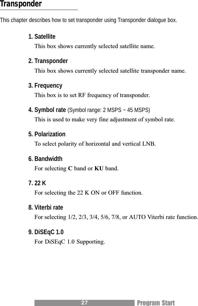 27TransponderThis chapter describes how to set transponder using Transponder dialogue box.1. SatelliteThis box shows currently selected satellite name.2. TransponderThis box shows currently selected satellite transponder name.3. FrequencyThis box is to set RF frequency of transponder.4. Symbol rate (Symbol range: 2 MSPS ~ 45 MSPS)This is used to make very fine adjustment of symbol rate.5. PolarizationTo select polarity of horizontal and vertical LNB.6. BandwidthFor selecting C band or KU band.7. 22 KFor selecting the 22 K ON or OFF function.8. Viterbi rateFor selecting 1/2, 2/3, 3/4, 5/6, 7/8, or AUTO Viterbi rate function.9. DiSEqC 1.0For DiSEqC 1.0 Supporting.Program Start