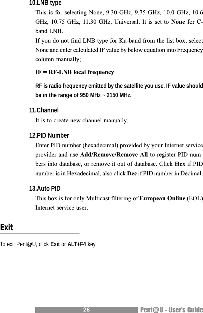 28 Pent@@@@@U - Users Guide10.LNB typeThis is for selecting None, 9.30 GHz, 9.75 GHz, 10.0 GHz, 10.6GHz, 10.75 GHz, 11.30 GHz, Universal. It is  set to  None for C-band LNB.If you do not find LNB type for Ku-band from the list box, selectNone and enter calculated IF value by below equation into Frequencycolumn manually;IF = RF-LNB local frequencyRF is radio frequency emitted by the satellite you use. IF value shouldbe in the range of 950 MHz ~ 2150 MHz.11.ChannelIt is to create new channel manually.12.PID NumberEnter PID number (hexadecimal) provided by your Internet serviceprovider and use Add/Remove/Remove All to register PID num-bers into database, or remove it out of database. Click Hex if PIDnumber is in Hexadecimal, also click Dec if PID number in Decimal.13.Auto PIDThis box is for only Multicast filtering of European Online (EOL)Internet service user.ExitTo exit Pent@U, click Exit or ALT+F4 key.