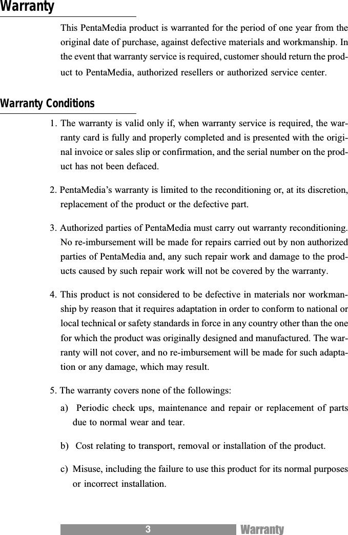 3WarrantyThis PentaMedia product is warranted for the period of one year from theoriginal date of purchase, against defective materials and workmanship. Inthe event that warranty service is required, customer should return the prod-uct to PentaMedia, authorized resellers or authorized service center.Warranty Conditions1. The warranty is valid only if, when warranty service is required, the war-ranty card is fully and properly completed and is presented with the origi-nal invoice or sales slip or confirmation, and the serial number on the prod-uct has not been defaced.2. PentaMedias warranty is limited to the reconditioning or, at its discretion,replacement of the product or the defective part.3. Authorized parties of PentaMedia must carry out warranty reconditioning.No re-imbursement will be made for repairs carried out by non authorizedparties of PentaMedia and, any such repair work and damage to the prod-ucts caused by such repair work will not be covered by the warranty.4. This product is not considered to be defective in materials nor workman-ship by reason that it requires adaptation in order to conform to national orlocal technical or safety standards in force in any country other than the onefor which the product was originally designed and manufactured. The war-ranty will not cover, and no re-imbursement will be made for such adapta-tion or any damage, which may result.5. The warranty covers none of the followings:a)  Periodic  check  ups, maintenance and  repair  or replacement of  partsdue to normal wear and tear.b)  Cost relating to transport, removal or installation of the product.c) Misuse, including the failure to use this product for its normal purposesor incorrect installation.Warranty