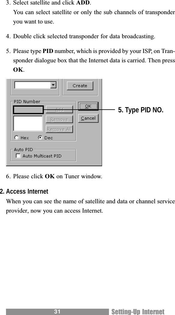 313. Select satellite and click ADD.You can select satellite or only the sub channels of transponderyou want to use.4. Double click selected transponder for data broadcasting.5. Please type PID number, which is provided by your ISP, on Tran-sponder dialogue box that the Internet data is carried. Then pressOK.6. Please click OK on Tuner window.2. Access InternetWhen you can see the name of satellite and data or channel serviceprovider, now you can access Internet.5. Type PID NO.Setting-Up Internet
