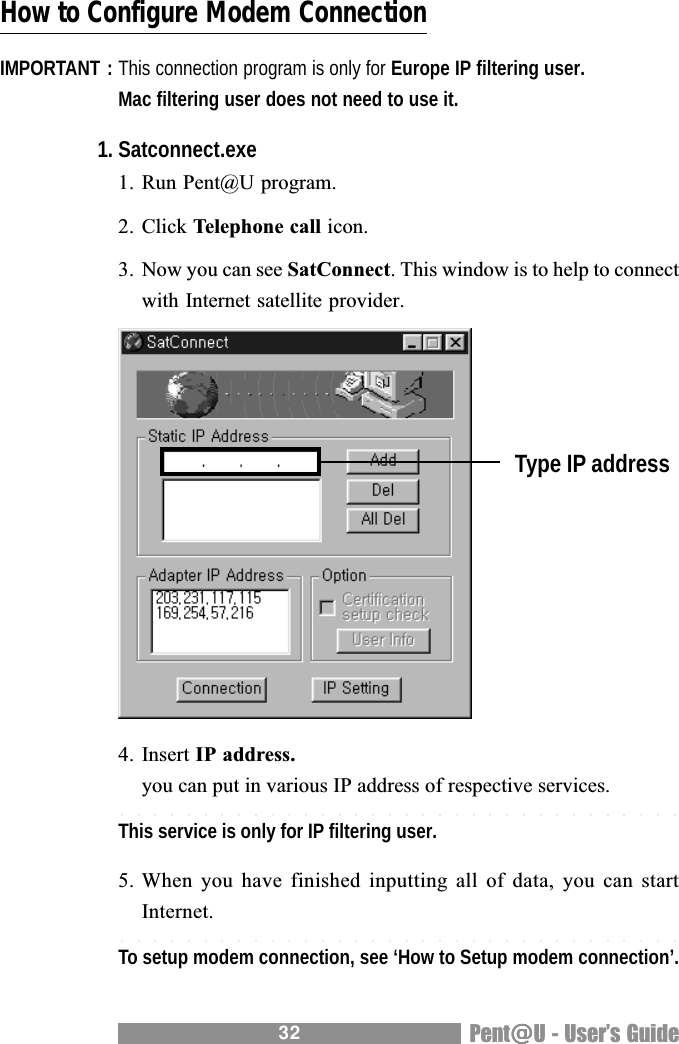 32 Pent@@@@@U - Users GuideHow to Configure Modem ConnectionIMPORTANT : This connection program is only for Europe IP filtering user.Mac filtering user does not need to use it.1. Satconnect.exe1. Run Pent@U program.2. Click Telephone call icon.3. Now you can see SatConnect. This window is to help to connectwith Internet satellite provider.4. Insert IP address.you can put in various IP address of respective services.This service is only for IP filtering user.                                                  .5. When  you have  finished inputting  all of  data, you  can startInternet.To setup modem connection, see &lsquo;How to Setup modem connection&rsquo;.Type IP address