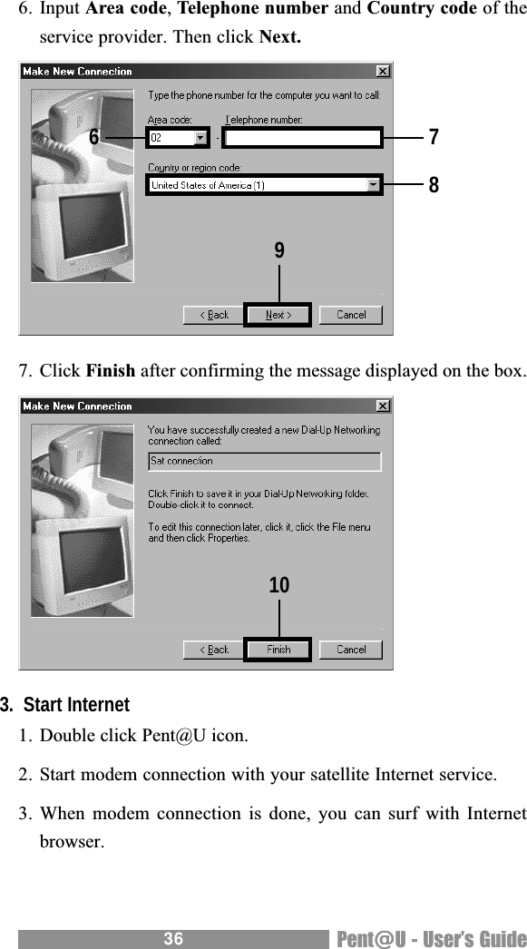 36 Pent@@@@@U - Users Guide6. Input Area code, Telephone number and Country code of theservice provider. Then click Next.7. Click Finish after confirming the message displayed on the box.3.  Start Internet1. Double click Pent@U icon.2. Start modem connection with your satellite Internet service.3. When modem  connection is  done, you  can surf  with Internetbrowser.678910