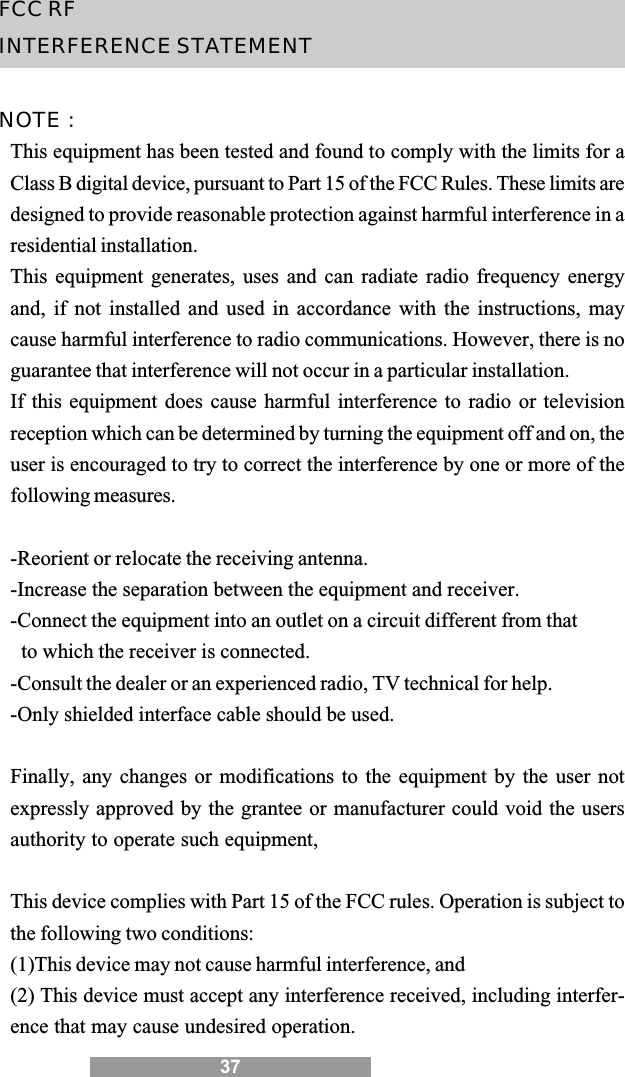 37FCC RFINTERFERENCE STATEMENTNOTE :This equipment has been tested and found to comply with the limits for aClass B digital device, pursuant to Part 15 of the FCC Rules. These limits aredesigned to provide reasonable protection against harmful interference in aresidential installation.This equipment generates, uses and can radiate radio frequency energyand, if not installed and used in accordance with the instructions, maycause harmful interference to radio communications. However, there is noguarantee that interference will not occur in a particular installation.If this equipment does cause harmful interference to radio or televisionreception which can be determined by turning the equipment off and on, theuser is encouraged to try to correct the interference by one or more of thefollowing measures.-Reorient or relocate the receiving antenna.-Increase the separation between the equipment and receiver.-Connect the equipment into an outlet on a circuit different from that to which the receiver is connected.-Consult the dealer or an experienced radio, TV technical for help.-Only shielded interface cable should be used.Finally, any changes or modifications to the equipment by the user notexpressly approved by the grantee or manufacturer could void the usersauthority to operate such equipment,This device complies with Part 15 of the FCC rules. Operation is subject tothe following two conditions:(1)This device may not cause harmful interference, and(2) This device must accept any interference received, including interfer-ence that may cause undesired operation.