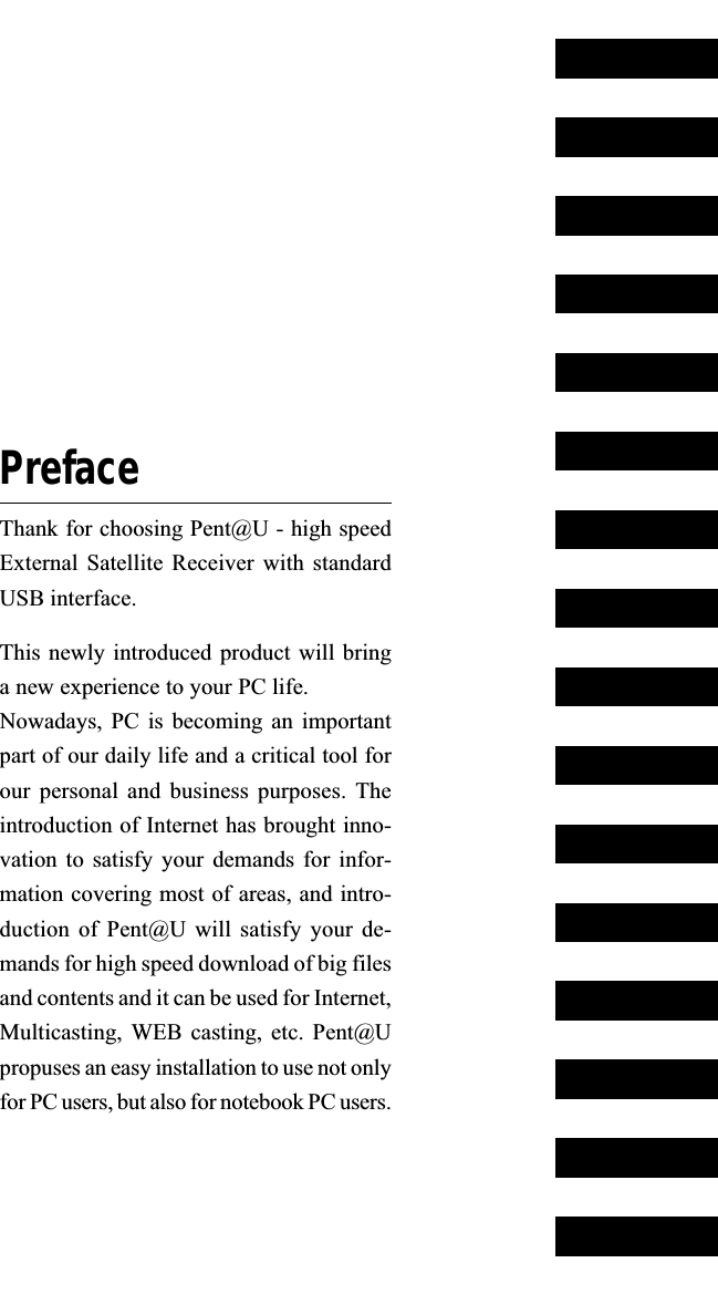 PrefaceThank for choosing Pent@U - high speedExternal Satellite  Receiver with  standardUSB interface.This newly introduced product will bringa new experience to your PC life.Nowadays, PC is becoming an importantpart of our daily life and a critical tool forour personal  and business  purposes. Theintroduction of Internet has brought inno-vation to  satisfy your  demands for  infor-mation covering most of areas, and intro-duction of Pent@U will  satisfy your  de-mands for high speed download of big filesand contents and it can be used for Internet,Multicasting, WEB casting, etc. Pent@Upropuses an easy installation to use not onlyfor PC users, but also for notebook PC users.