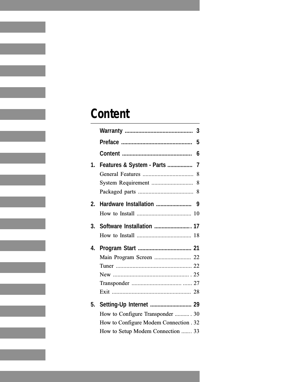ContentWarranty ............................................. 3Preface ............................................... 5Content .............................................. 61. Features &amp; System - Parts ................. 7General Features  .................................. 8System Requirement  ............................ 8Packaged parts  ..................................... 82. Hardware Installation ........................ 9How to Install ..................................... 103. Software Installation ......................... 17How to Install ..................................... 184. Program Start .................................... 21Main Program  Screen ......................... 22Tuner  .................................................. 22New .................................................. . 25Transponder  ................................. ...... 27Exit .................................................... 285. Setting-Up Internet ............................ 29How to Configure Transponder .......... . 30How to Configure Modem Connection . 32How to Setup Modem Connection ....... 33