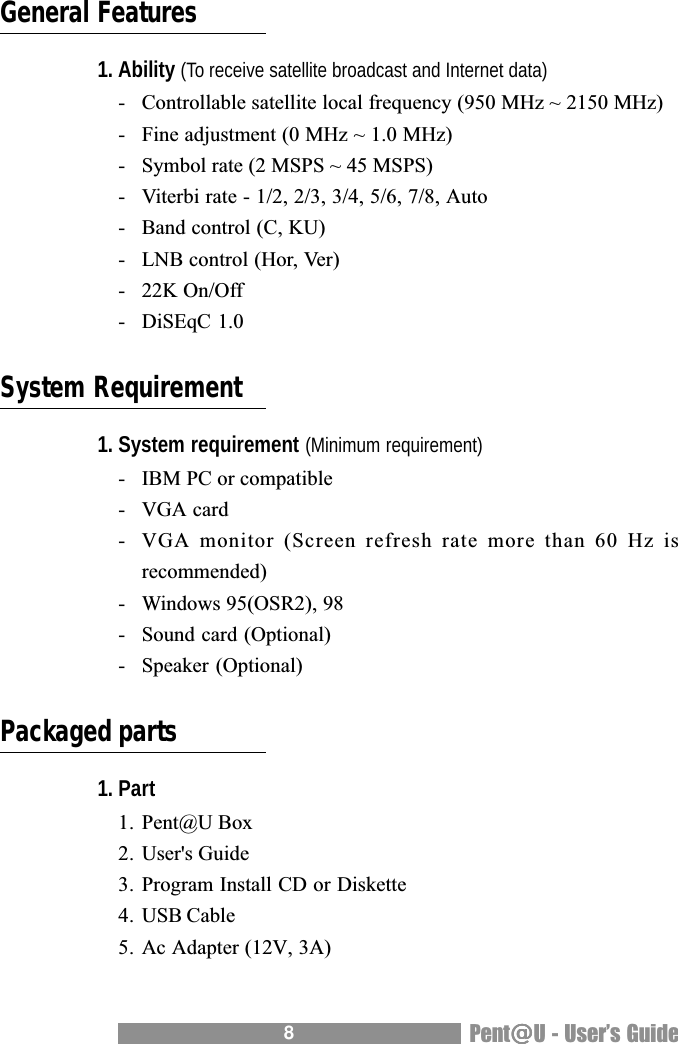 8Pent@@@@@U - Users GuideGeneral Features1. Ability (To receive satellite broadcast and Internet data)- Controllable satellite local frequency (950 MHz ~ 2150 MHz)- Fine adjustment (0 MHz ~ 1.0 MHz)- Symbol rate (2 MSPS ~ 45 MSPS)- Viterbi rate - 1/2, 2/3, 3/4, 5/6, 7/8, Auto- Band control (C, KU)- LNB control (Hor, Ver)- 22K On/Off- DiSEqC 1.0System Requirement1. System requirement (Minimum requirement)- IBM PC or compatible- VGA card- VGA monitor (Screen refresh rate more than 60 Hz isrecommended)- Windows 95(OSR2), 98- Sound card (Optional)- Speaker (Optional)Packaged parts1. Part1. Pent@U Box2. User's Guide3. Program Install CD or Diskette4. USB Cable5. Ac Adapter (12V, 3A)