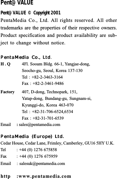 Pent@VALUEPent@VALUE &copy; Copyright 2001PentaMedia Co., Ltd. All rights reserved. All othertrademarks are the properties of their respective owners.Product specification and product availability are sub-ject to change without notice.PentaMedia Co., LtdPentaMedia Co., LtdPentaMedia Co., LtdPentaMedia Co., LtdPentaMedia Co., Ltd.H . Q 4Fl. Sooam Bldg. 66-1, Yangjae-dong,Seocho-gu, Seoul, Korea 137-130Tel : +82-2-3463-3164Fax : +82-2-3461-9486Factory 407, D-dong, Technopark, 151,Yatap-dong, Bundang-gu, Sungnam-si,Kyunggi-do, Korea 463-070Tel : +82-31-706-6524,6534Fax : +82-31-701-6539Email :sales@pentamedia.comPentaMedia (Europe) Ltd.PentaMedia (Europe) Ltd.PentaMedia (Europe) Ltd.PentaMedia (Europe) Ltd.PentaMedia (Europe) Ltd.Cedar House, Cedar Lane, Frimley, Camberley, GU16 5HY U.K.Tel : +44 (0) 1276 675858  Fax : +44 (0) 1276 675959Email : salesuk@pentamedia.comhttp :www.pentamedia.com