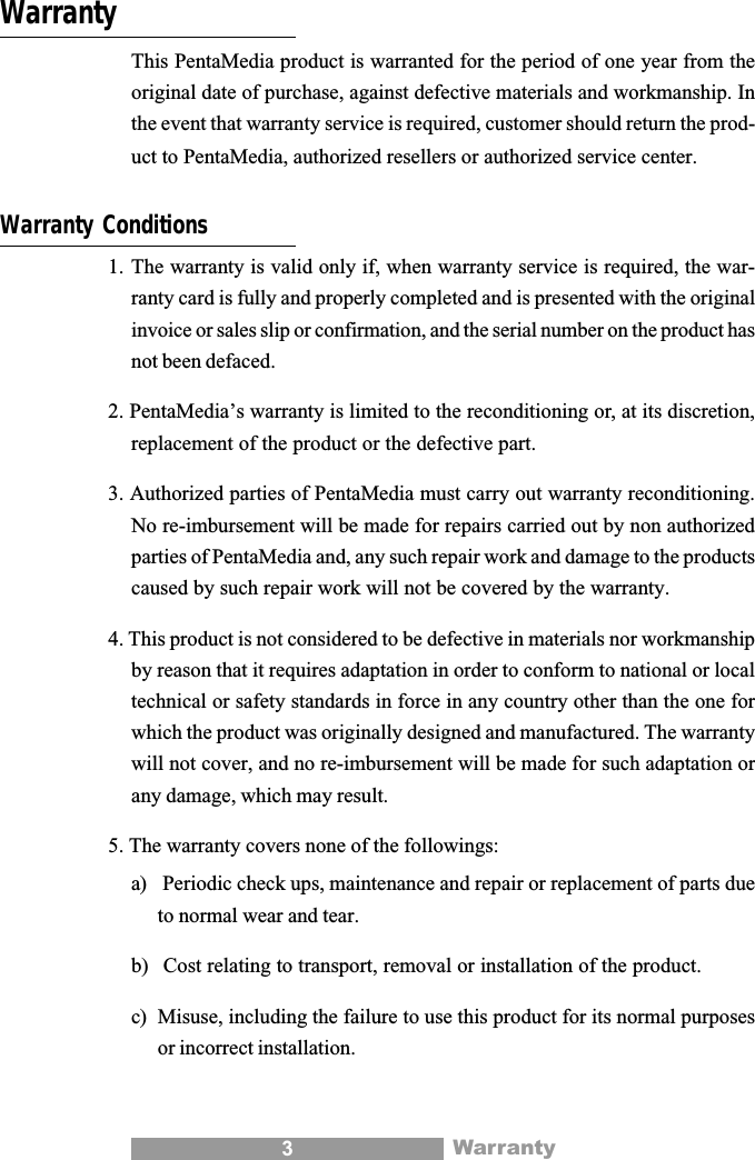 3WarrantyThis PentaMedia product is warranted for the period of one year from theoriginal date of purchase, against defective materials and workmanship. Inthe event that warranty service is required, customer should return the prod-uct to PentaMedia, authorized resellers or authorized service center.Warranty Conditions1. The warranty is valid only if, when warranty service is required, the war-ranty card is fully and properly completed and is presented with the originalinvoice or sales slip or confirmation, and the serial number on the product hasnot been defaced.2. PentaMedia&rsquo;s warranty is limited to the reconditioning or, at its discretion,replacement of the product or the defective part.3. Authorized parties of PentaMedia must carry out warranty reconditioning.No re-imbursement will be made for repairs carried out by non authorizedparties of PentaMedia and, any such repair work and damage to the productscaused by such repair work will not be covered by the warranty.4. This product is not considered to be defective in materials nor workmanshipby reason that it requires adaptation in order to conform to national or localtechnical or safety standards in force in any country other than the one forwhich the product was originally designed and manufactured. The warrantywill not cover, and no re-imbursement will be made for such adaptation orany damage, which may result.5. The warranty covers none of the followings:a)  Periodic check ups, maintenance and repair or replacement of parts dueto normal wear and tear.b)  Cost relating to transport, removal or installation of the product.c) Misuse, including the failure to use this product for its normal purposesor incorrect installation.Warranty