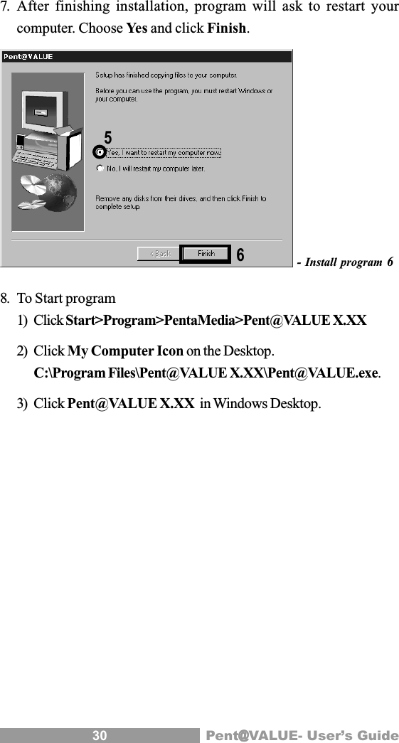 30 Pent@@@@@VALUE- User&rsquo;s Guide7. After finishing installation, program will ask to restart yourcomputer. Choose Yes and click Finish.- Install program 68. To Start program1) Click Start>Program>PentaMedia>Pent@VALUE X.XX2) Click My Computer Icon on the Desktop.C:\Program Files\Pent@VALUE X.XX\Pent@VALUE.exe.3) Click Pent@VALUE X.XX  in Windows Desktop.65