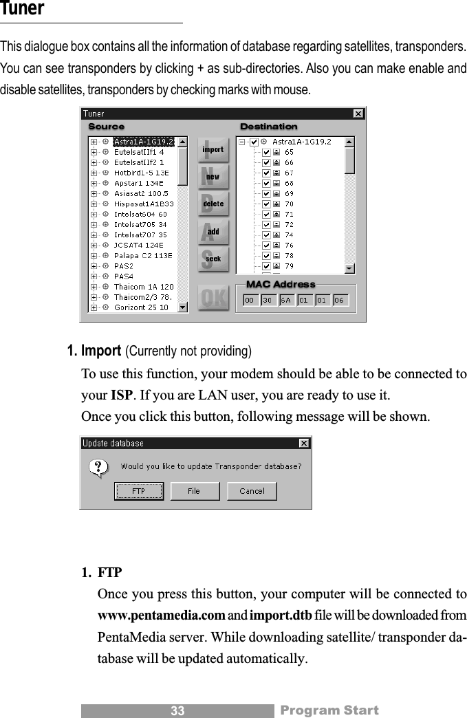33TunerThis dialogue box contains all the information of database regarding satellites, transponders.You can see transponders by clicking + as sub-directories. Also you can make enable anddisable satellites, transponders by checking marks with mouse.1. Import (Currently not providing)To use this function, your modem should be able to be connected toyour ISP. If you are LAN user, you are ready to use it.Once you click this button, following message will be shown.1. FTPOnce you press this button, your computer will be connected towww.pentamedia.com and import.dtb file will be downloaded fromPentaMedia server. While downloading satellite/ transponder da-tabase will be updated automatically.Program Start