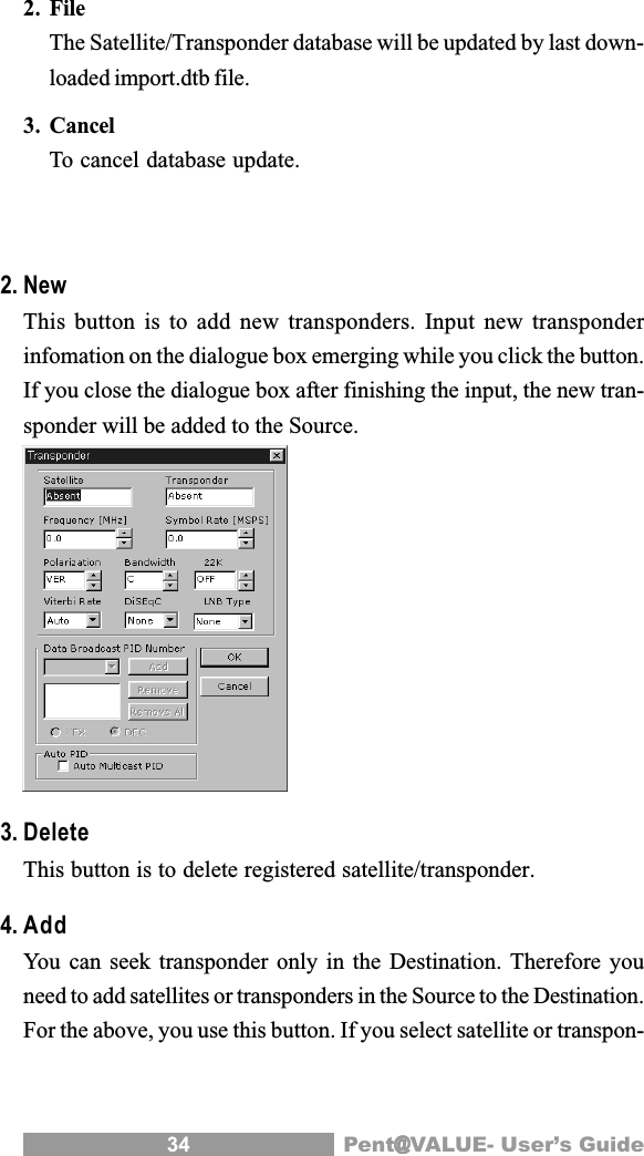 34 Pent@@@@@VALUE- User&rsquo;s Guide2. FileThe Satellite/Transponder database will be updated by last down-loaded import.dtb file.3. CancelTo cancel database update.2. NewThis button is to add new transponders. Input new transponderinfomation on the dialogue box emerging while you click the button.If you close the dialogue box after finishing the input, the new tran-sponder will be added to the Source.3. DeleteThis button is to delete registered satellite/transponder.4. AddYou can seek transponder only in the Destination. Therefore youneed to add satellites or transponders in the Source to the Destination.For the above, you use this button. If you select satellite or transpon-