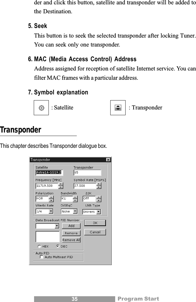 35der and click this button, satellite and transponder will be added tothe Destination.5. SeekThis button is to seek the selected transponder after locking Tuner.You can seek only one transponder.6. MAC (Media Access Control) AddressAddress assigned for reception of satellite Internet service. You canfilter MAC frames with a particular address.7. Symbol explanation: Satellite : TransponderTransponderThis chapter describes Transponder dialogue box.Program Start