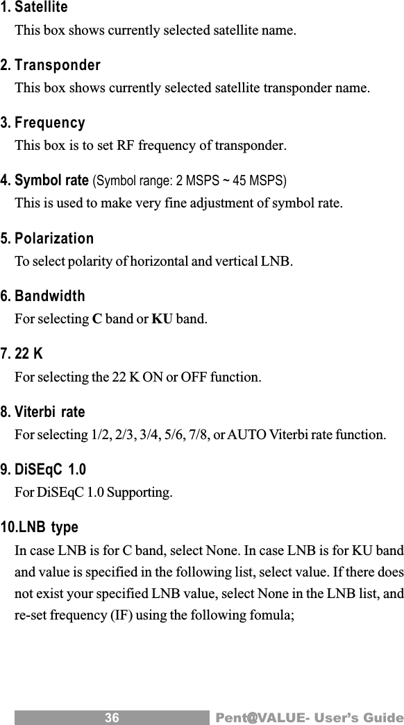 36 Pent@@@@@VALUE- User&rsquo;s Guide1. SatelliteThis box shows currently selected satellite name.2. TransponderThis box shows currently selected satellite transponder name.3. FrequencyThis box is to set RF frequency of transponder.4. Symbol rate (Symbol range: 2 MSPS ~ 45 MSPS)This is used to make very fine adjustment of symbol rate.5. PolarizationTo select polarity of horizontal and vertical LNB.6. BandwidthFor selecting C band or KU band.7. 22 KFor selecting the 22 K ON or OFF function.8. Viterbi rateFor selecting 1/2, 2/3, 3/4, 5/6, 7/8, or AUTO Viterbi rate function.9. DiSEqC 1.0For DiSEqC 1.0 Supporting.10.LNB typeIn case LNB is for C band, select None. In case LNB is for KU bandand value is specified in the following list, select value. If there doesnot exist your specified LNB value, select None in the LNB list, andre-set frequency (IF) using the following fomula;