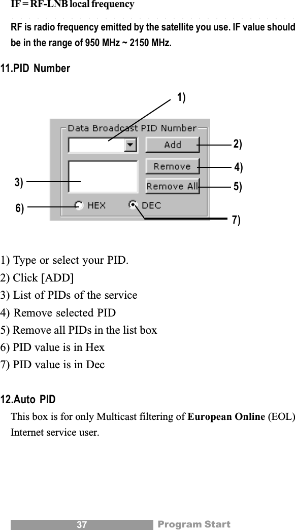 37IF = RF-LNB local frequencyRF is radio frequency emitted by the satellite you use. IF value shouldbe in the range of 950 MHz ~ 2150 MHz.11.PID Number1) Type or select your PID.2) Click [ADD]3) List of PIDs of the service4) Remove selected PID5) Remove all PIDs in the list box6) PID value is in Hex7) PID value is in Dec12.Auto PIDThis box is for only Multicast filtering of European Online (EOL)Internet service user.Program Start7)5)4)2)1)3)6)