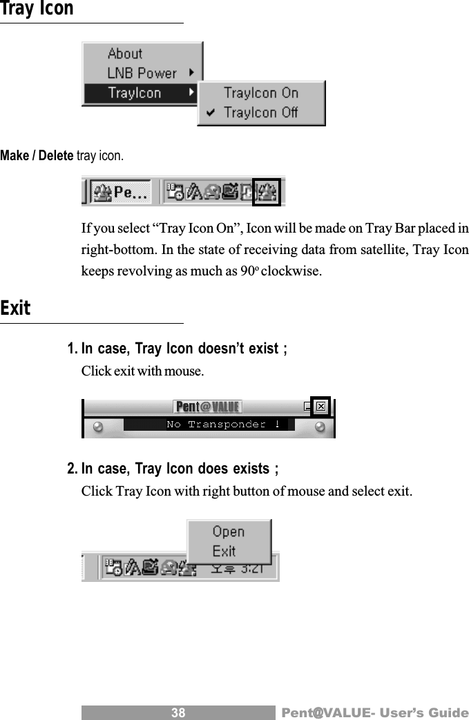 38 Pent@@@@@VALUE- User&rsquo;s GuideTray IconMake / Delete tray icon.If you select &ldquo;Tray Icon On&rdquo;, Icon will be made on Tray Bar placed inright-bottom. In the state of receiving data from satellite, Tray Iconkeeps revolving as much as 90oclockwise.Exit1. In case, Tray Icon doesn&rsquo;t exist ;Click exit with mouse.2. In case, Tray Icon does exists ;Click Tray Icon with right button of mouse and select exit.