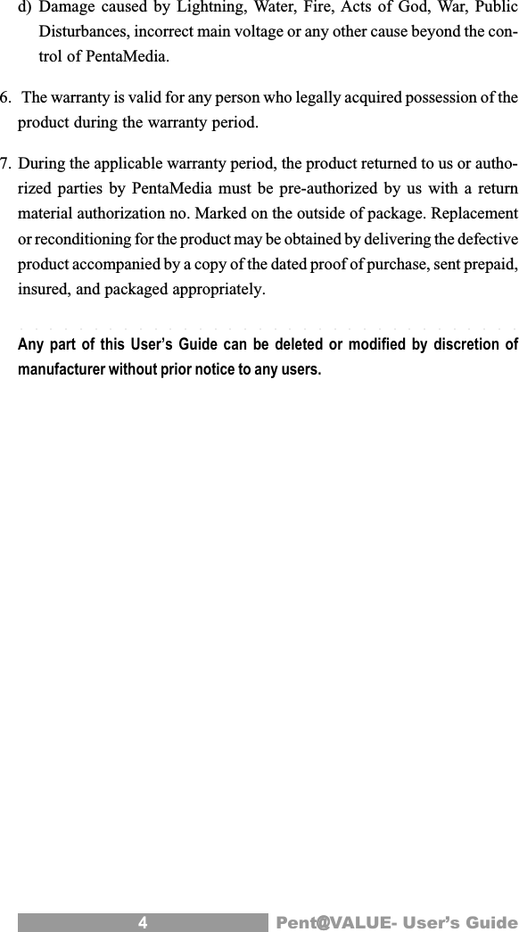 4Pent@@@@@VALUE- User&rsquo;s Guided) Damage caused by Lightning, Water, Fire, Acts of God, War, PublicDisturbances, incorrect main voltage or any other cause beyond the con-trol of PentaMedia.6.  The warranty is valid for any person who legally acquired possession of theproduct during the warranty period.7. During the applicable warranty period, the product returned to us or autho-rized parties by PentaMedia must be pre-authorized by us with a returnmaterial authorization no. Marked on the outside of package. Replacementor reconditioning for the product may be obtained by delivering the defectiveproduct accompanied by a copy of the dated proof of purchase, sent prepaid,insured, and packaged appropriately.Any part of this User&rsquo;s Guide can be deleted or modified by discretion ofmanufacturer without prior notice to any users.