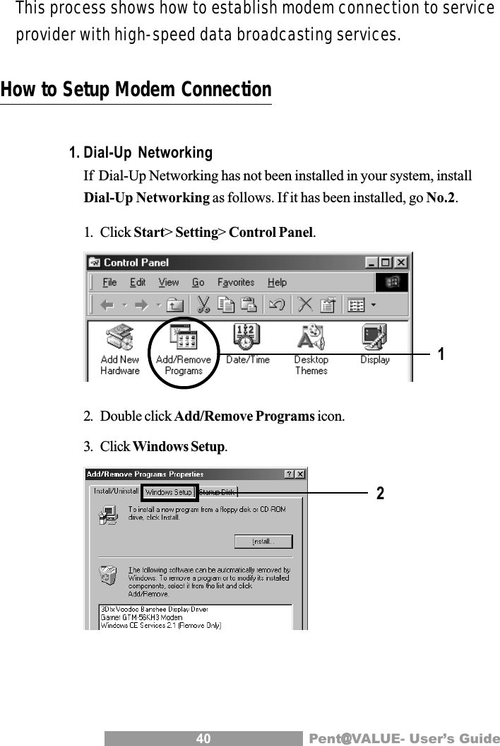 40 Pent@@@@@VALUE- User&rsquo;s GuideHow to Setup Modem Connection1. Dial-Up NetworkingIf  Dial-Up Networking has not been installed in your system, installDial-Up Networking as follows. If it has been installed, go No.2.1. Click Start> Setting> Control Panel.2. Double click Add/Remove Programs icon.3. Click Windows Setup.12This process shows how to establish modem connection to serviceprovider with high-speed data broadcasting services.