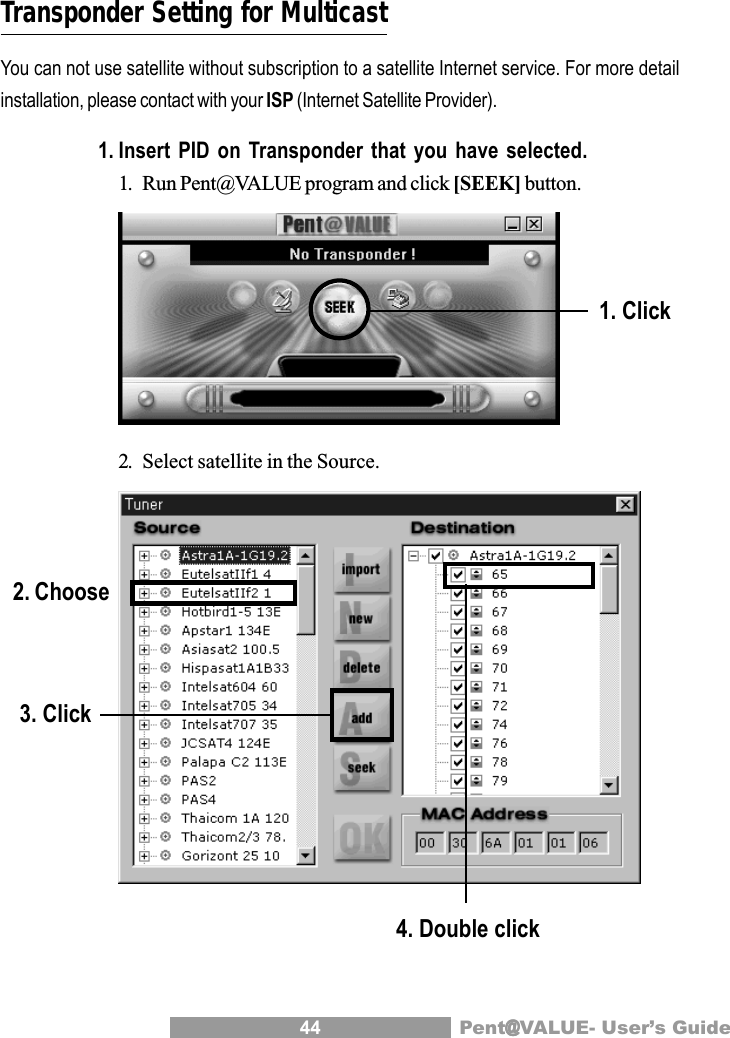 44 Pent@@@@@VALUE- User&rsquo;s GuideTransponder Setting for MulticastYou can not use satellite without subscription to a satellite Internet service. For more detailinstallation, please contact with your ISP (Internet Satellite Provider).1. Insert PID on Transponder that you have selected.1. Run Pent@VALUE program and click [SEEK] button.2. Select satellite in the Source.1. Click2. Choose3. Click4. Double click