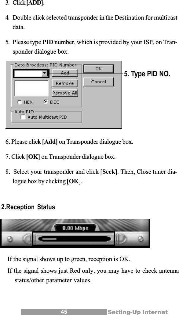 45 Setting-Up Internet3. Click [ADD].4. Double click selected transponder in the Destination for multicastdata.5. Please type PID number, which is provided by your ISP, on Tran-sponder dialogue box.6. Please click [Add] on Transponder dialogue box.7. Click [OK] on Transponder dialogue box.8.  Select your transponder and click [Seek]. Then, Close tuner dia-logue box by clicking [OK].5. Type PID NO.2.Reception StatusIf the signal shows up to green, reception is OK.If the signal shows just Red only, you may have to check antennastatus/other parameter values.