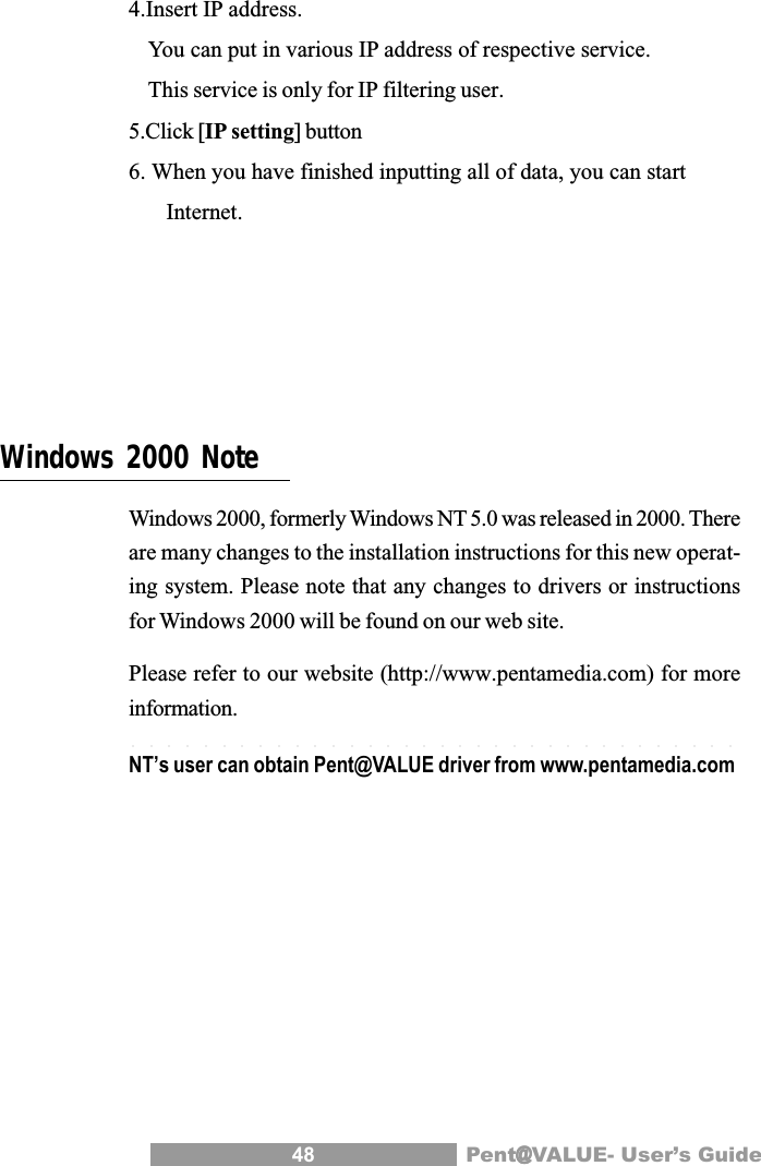 48 Pent@@@@@VALUE- User&rsquo;s Guide4.Insert IP address.You can put in various IP address of respective service.This service is only for IP filtering user.5.Click [IP setting] button6. When you have finished inputting all of data, you can start Internet.Windows 2000 NoteWindows 2000, formerly Windows NT 5.0 was released in 2000. Thereare many changes to the installation instructions for this new operat-ing system. Please note that any changes to drivers or instructionsfor Windows 2000 will be found on our web site.Please refer to our website (http://www.pentamedia.com) for moreinformation.NT&rsquo;s user can obtain Pent@VALUE driver from www.pentamedia.com