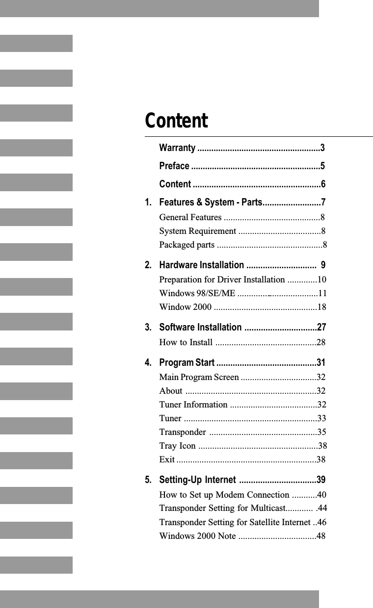 ContentWarranty .....................................................3Preface ........................................................5Content .......................................................61. Features &amp; System - Parts.........................7General Features ..........................................8System Requirement ....................................8Packaged parts ..............................................82. Hardware Installation ..............................  9Preparation for Driver Installation .............10Windows 98/SE/ME ....................................11Window 2000 .............................................183. Software Installation ...............................27How to Install ............................................284. Program Start ...........................................31Main Program Screen .................................32About .........................................................32Tuner Information ......................................32Tuner ..........................................................33Transponder ...............................................35Tray Icon ....................................................38Exit .............................................................385. Setting-Up Internet .................................39How to Set up Modem Connection ...........40Transponder Setting for Multicast............ .44Transponder Setting for Satellite Internet ..46Windows 2000 Note ..................................48