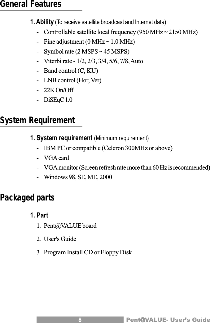 8Pent@@@@@VALUE- User&rsquo;s GuideGeneral Features1. Ability (To receive satellite broadcast and Internet data)- Controllable satellite local frequency (950 MHz ~ 2150 MHz)- Fine adjustment (0 MHz ~ 1.0 MHz)- Symbol rate (2 MSPS ~ 45 MSPS)- Viterbi rate - 1/2, 2/3, 3/4, 5/6, 7/8, Auto- Band control (C, KU)- LNB control (Hor, Ver)- 22K On/Off- DiSEqC 1.0System Requirement1. System requirement (Minimum requirement)- IBM PC or compatible (Celeron 300MHz or above)- VGA card- VGA monitor (Screen refresh rate more than 60 Hz is recommended)- Windows 98, SE, ME, 2000Packaged parts1. Part1. Pent@VALUE board2. User's Guide3. Program Install CD or Floppy Disk