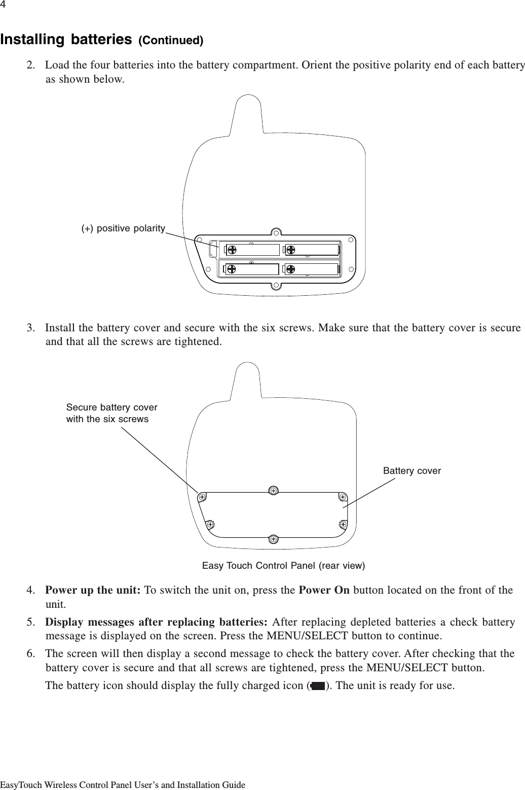 4EasyTouch Wireless Control Panel User’s and Installation GuideInstalling batteries (Continued)2. Load the four batteries into the battery compartment. Orient the positive polarity end of each batteryas shown below.3. Install the battery cover and secure with the six screws. Make sure that the battery cover is secureand that all the screws are tightened.4. Power up the unit: To switch the unit on, press the Power On button located on the front of theunit.5. Display messages after replacing batteries: After replacing depleted batteries a check batterymessage is displayed on the screen. Press the MENU/SELECT button to continue.6. The screen will then display a second message to check the battery cover. After checking that thebattery cover is secure and that all screws are tightened, press the MENU/SELECT button.The battery icon should display the fully charged icon (     ). The unit is ready for use.(+) positive polaritySecure battery coverwith the six screwsEasy Touch Control Panel (rear view)Battery cover