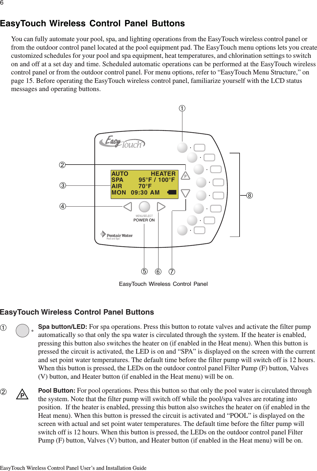 6EasyTouch Wireless Control Panel User’s and Installation GuideEasyTouch Wireless Control Panel ButtonsSpa button/LED: For spa operations. Press this button to rotate valves and activate the filter pumpautomatically so that only the spa water is circulated through the system. If the heater is enabled,pressing this button also switches the heater on (if enabled in the Heat menu). When this button ispressed the circuit is activated, the LED is on and “SPA” is displayed on the screen with the currentand set point water temperatures. The default time before the filter pump will switch off is 12 hours.When this button is pressed, the LEDs on the outdoor control panel Filter Pump (F) button, Valves(V) button, and Heater button (if enabled in the Heat menu) will be on.Pool Button: For pool operations. Press this button so that only the pool water is circulated throughthe system. Note that the filter pump will switch off while the pool/spa valves are rotating intoposition.  If the heater is enabled, pressing this button also switches the heater on (if enabled in theHeat menu). When this button is pressed the circuit is activated and “POOL” is displayed on thescreen with actual and set point water temperatures. The default time before the filter pump willswitch off is 12 hours. When this button is pressed, the LEDs on the outdoor control panel FilterPump (F) button, Valves (V) button, and Heater button (if enabled in the Heat menu) will be on.➀➁EasyTouch Wireless Control Panel ButtonsYou can fully automate your pool, spa, and lighting operations from the EasyTouch wireless control panel orfrom the outdoor control panel located at the pool equipment pad. The EasyTouch menu options lets you createcustomized schedules for your pool and spa equipment, heat temperatures, and chlorination settings to switchon and off at a set day and time. Scheduled automatic operations can be performed at the EasyTouch wirelesscontrol panel or from the outdoor control panel. For menu options, refer to “EasyTouch Menu Structure,” onpage 15. Before operating the EasyTouch wireless control panel, familiarize yourself with the LCD statusmessages and operating buttons.UPEasyTouch Wireless Control Panel➁➅➆➇➀➃➂➄AUTO           HEATERSPA       95°F / 100°FAIR        70°FMON  09:30 AMPOWER ON