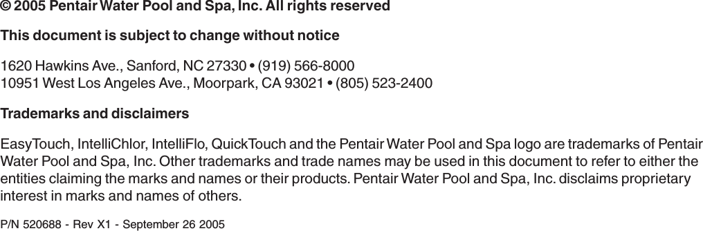© 2005 Pentair Water Pool and Spa, Inc. All rights reservedThis document is subject to change without notice1620 Hawkins Ave., Sanford, NC 27330 • (919) 566-800010951 West Los Angeles Ave., Moorpark, CA 93021 • (805) 523-2400Trademarks and disclaimersEasyTouch, IntelliChlor, IntelliFlo, QuickTouch and the Pentair Water Pool and Spa logo are trademarks of PentairWater Pool and Spa, Inc. Other trademarks and trade names may be used in this document to refer to either theentities claiming the marks and names or their products. Pentair Water Pool and Spa, Inc. disclaims proprietaryinterest in marks and names of others.P/N 520688 - Rev X1 - September 26 2005