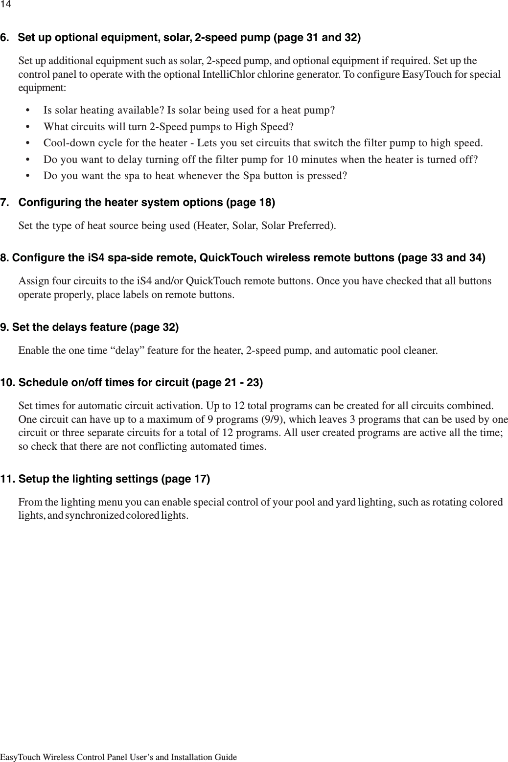 14EasyTouch Wireless Control Panel User’s and Installation Guide6.   Set up optional equipment, solar, 2-speed pump (page 31 and 32)Set up additional equipment such as solar, 2-speed pump, and optional equipment if required. Set up thecontrol panel to operate with the optional IntelliChlor chlorine generator. To configure EasyTouch for specialequipment:• Is solar heating available? Is solar being used for a heat pump?• What circuits will turn 2-Speed pumps to High Speed?• Cool-down cycle for the heater - Lets you set circuits that switch the filter pump to high speed.• Do you want to delay turning off the filter pump for 10 minutes when the heater is turned off?• Do you want the spa to heat whenever the Spa button is pressed?7.   Configuring the heater system options (page 18)Set the type of heat source being used (Heater, Solar, Solar Preferred).8. Configure the iS4 spa-side remote, QuickTouch wireless remote buttons (page 33 and 34)Assign four circuits to the iS4 and/or QuickTouch remote buttons. Once you have checked that all buttonsoperate properly, place labels on remote buttons.9. Set the delays feature (page 32)Enable the one time “delay” feature for the heater, 2-speed pump, and automatic pool cleaner.10. Schedule on/off times for circuit (page 21 - 23)Set times for automatic circuit activation. Up to 12 total programs can be created for all circuits combined.One circuit can have up to a maximum of 9 programs (9/9), which leaves 3 programs that can be used by onecircuit or three separate circuits for a total of 12 programs. All user created programs are active all the time;so check that there are not conflicting automated times.11. Setup the lighting settings (page 17)From the lighting menu you can enable special control of your pool and yard lighting, such as rotating coloredlights, and synchronized colored lights.