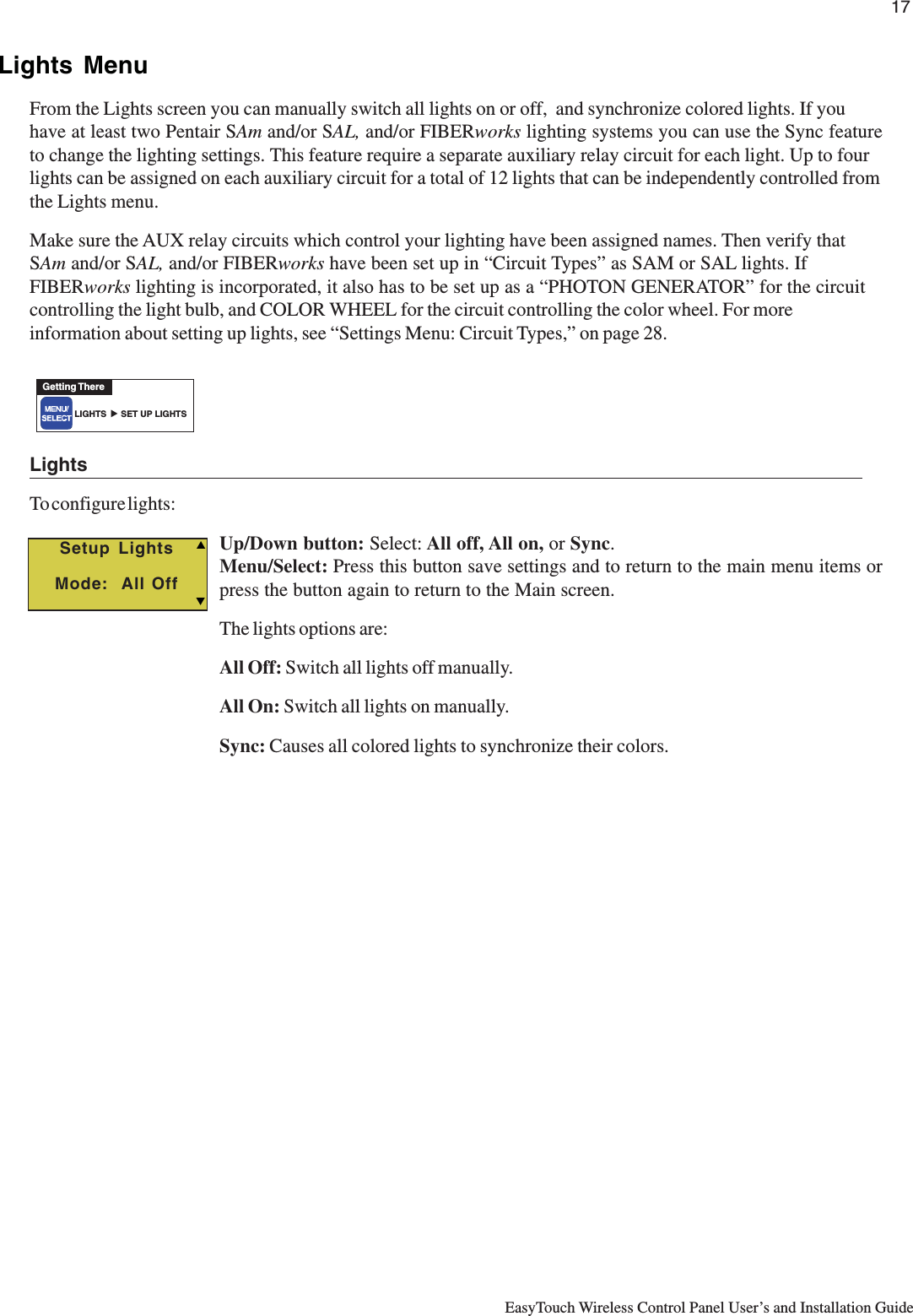 17EasyTouch Wireless Control Panel User’s and Installation GuideLights MenuFrom the Lights screen you can manually switch all lights on or off,  and synchronize colored lights. If youhave at least two Pentair SAm and/or SAL, and/or FIBERworks lighting systems you can use the Sync featureto change the lighting settings. This feature require a separate auxiliary relay circuit for each light. Up to fourlights can be assigned on each auxiliary circuit for a total of 12 lights that can be independently controlled fromthe Lights menu.Make sure the AUX relay circuits which control your lighting have been assigned names. Then verify thatSAm and/or SAL, and/or FIBERworks have been set up in “Circuit Types” as SAM or SAL lights. IfFIBERworks lighting is incorporated, it also has to be set up as a “PHOTON GENERATOR” for the circuitcontrolling the light bulb, and COLOR WHEEL for the circuit controlling the color wheel. For moreinformation about setting up lights, see “Settings Menu: Circuit Types,” on page 28.LightsTo configure lights:Up/Down button: Select: All off, All on, or Sync.Menu/Select: Press this button save settings and to return to the main menu items orpress the button again to return to the Main screen.The lights options are:All Off: Switch all lights off manually.All On: Switch all lights on manually.Sync: Causes all colored lights to synchronize their colors.Setup LightsMode:  All OffTSGetting ThereLIGHTS      SET UP LIGHTS▲