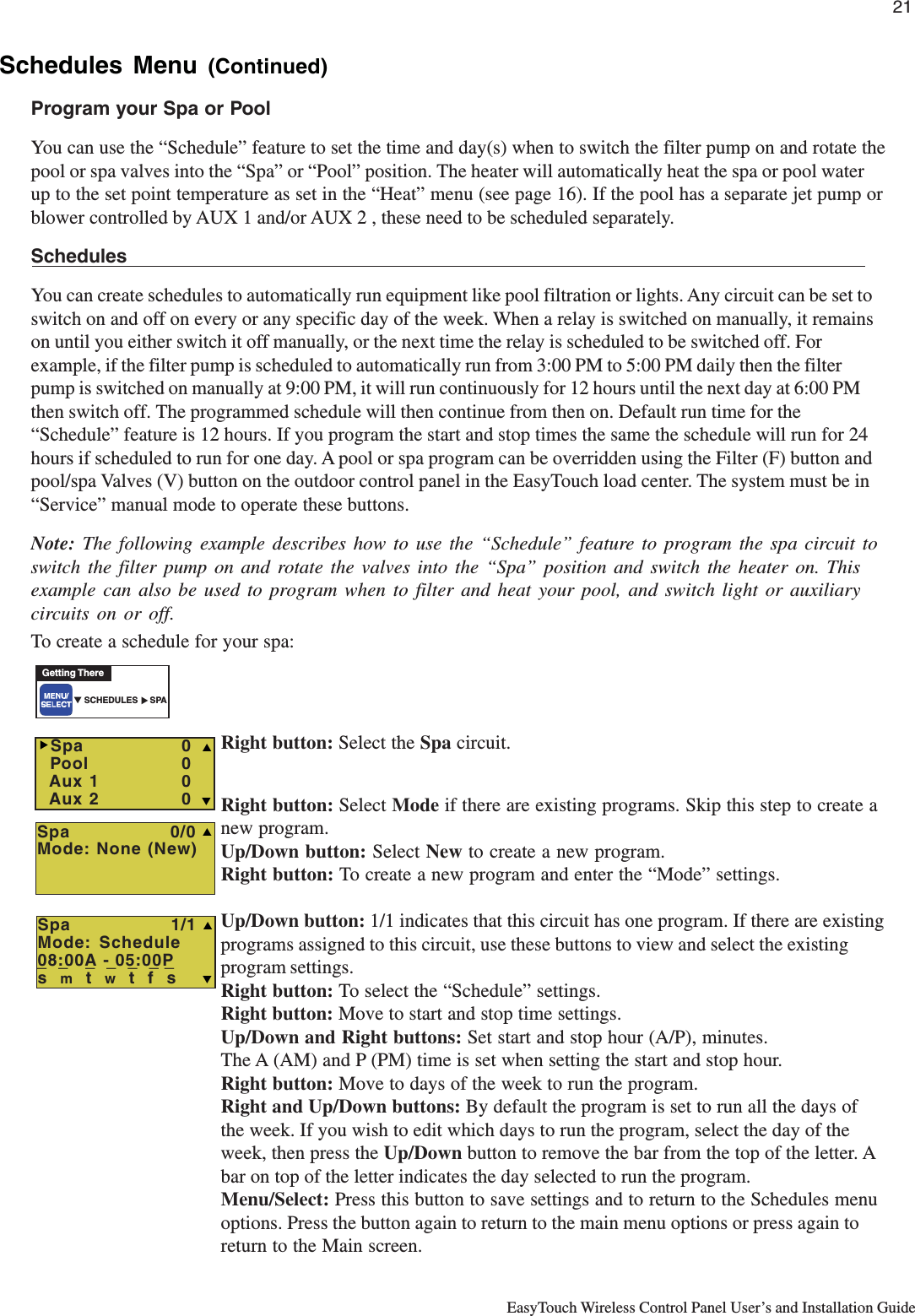 21EasyTouch Wireless Control Panel User’s and Installation GuideSchedules Menu (Continued)Program your Spa or PoolYou can use the “Schedule” feature to set the time and day(s) when to switch the filter pump on and rotate thepool or spa valves into the “Spa” or “Pool” position. The heater will automatically heat the spa or pool waterup to the set point temperature as set in the “Heat” menu (see page 16). If the pool has a separate jet pump orblower controlled by AUX 1 and/or AUX 2 , these need to be scheduled separately.SchedulesYou can create schedules to automatically run equipment like pool filtration or lights. Any circuit can be set toswitch on and off on every or any specific day of the week. When a relay is switched on manually, it remainson until you either switch it off manually, or the next time the relay is scheduled to be switched off. Forexample, if the filter pump is scheduled to automatically run from 3:00 PM to 5:00 PM daily then the filterpump is switched on manually at 9:00 PM, it will run continuously for 12 hours until the next day at 6:00 PMthen switch off. The programmed schedule will then continue from then on. Default run time for the“Schedule” feature is 12 hours. If you program the start and stop times the same the schedule will run for 24hours if scheduled to run for one day. A pool or spa program can be overridden using the Filter (F) button andpool/spa Valves (V) button on the outdoor control panel in the EasyTouch load center. The system must be in“Service” manual mode to operate these buttons.Note: The following example describes how to use the “Schedule” feature to program the spa circuit toswitch the filter pump on and rotate the valves into the “Spa” position and switch the heater on. Thisexample can also be used to program when to filter and heat your pool, and switch light or auxiliarycircuits on or off.To create a schedule for your spa:Right button: Select the Spa circuit.Right button: Select Mode if there are existing programs. Skip this step to create anew program.Up/Down button: Select New to create a new program.Right button: To create a new program and enter the “Mode” settings.Up/Down button: 1/1 indicates that this circuit has one program. If there are existingprograms assigned to this circuit, use these buttons to view and select the existingprogram settings.Right button: To select the “Schedule” settings.Right button: Move to start and stop time settings.Up/Down and Right buttons: Set start and stop hour (A/P), minutes.The A (AM) and P (PM) time is set when setting the start and stop hour.Right button: Move to days of the week to run the program.Right and Up/Down buttons: By default the program is set to run all the days ofthe week. If you wish to edit which days to run the program, select the day of theweek, then press the Up/Down button to remove the bar from the top of the letter. Abar on top of the letter indicates the day selected to run the program.Menu/Select: Press this button to save settings and to return to the Schedules menuoptions. Press the button again to return to the main menu options or press again toreturn to the Main screen.Getting There▼ SCHEDULES     SPA▲  Spa                0/0Mode: None (New)S  Spa    0  Pool    0  Aux 1    0  Aux 2    0 TSXSpa                1/1Mode: Schedule08:00A - 05:00Ps  m  t  w  t  f  s TS_  _   _  _  _  _ _