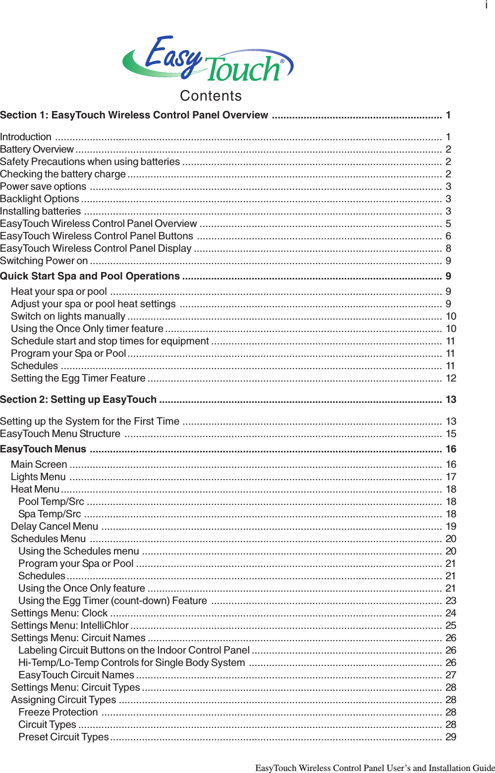 iEasyTouch Wireless Control Panel User’s and Installation GuideContentsSection 1: EasyTouch Wireless Control Panel Overview ........................................................... 1Introduction ...................................................................................................................................... 1Battery Overview ............................................................................................................................... 2Safety Precautions when using batteries .......................................................................................... 2Checking the battery charge ............................................................................................................. 2Power save options .......................................................................................................................... 3Backlight Options ............................................................................................................................. 3Installing batteries ............................................................................................................................ 3EasyTouch Wireless Control Panel Overview .................................................................................... 5EasyTouch Wireless Control Panel Buttons ..................................................................................... 6EasyTouch Wireless Control Panel Display ...................................................................................... 8Switching Power on .......................................................................................................................... 9Quick Start Spa and Pool Operations .......................................................................................... 9Heat your spa or pool ................................................................................................................... 9Adjust your spa or pool heat settings ...........................................................................................9Switch on lights manually ............................................................................................................. 10Using the Once Only timer feature ................................................................................................ 10Schedule start and stop times for equipment ................................................................................ 11Program your Spa or Pool............................................................................................................. 11Schedules .................................................................................................................................... 11Setting the Egg Timer Feature ...................................................................................................... 12Section 2: Setting up EasyTouch .................................................................................................. 13Setting up the System for the First Time .......................................................................................... 13EasyTouch Menu Structure .............................................................................................................. 15EasyTouch Menus .......................................................................................................................... 16Main Screen ................................................................................................................................. 16Lights Menu ................................................................................................................................. 17Heat Menu .................................................................................................................................... 18Pool Temp/Src ........................................................................................................................... 18Spa Temp/Src ............................................................................................................................ 18Delay Cancel Menu ...................................................................................................................... 19Schedules Menu .......................................................................................................................... 20Using the Schedules menu ........................................................................................................20Program your Spa or Pool .......................................................................................................... 21Schedules.................................................................................................................................. 21Using the Once Only feature ...................................................................................................... 21Using the Egg Timer (count-down) Feature ................................................................................ 23Settings Menu: Clock ................................................................................................................... 24Settings Menu: IntelliChlor ............................................................................................................ 25Settings Menu: Circuit Names ...................................................................................................... 26Labeling Circuit Buttons on the Indoor Control Panel .................................................................. 26Hi-Temp/Lo-Temp Controls for Single Body System ................................................................... 26EasyTouch Circuit Names .......................................................................................................... 27Settings Menu: Circuit Types ........................................................................................................ 28Assigning Circuit Types ................................................................................................................ 28Freeze Protection ...................................................................................................................... 28Circuit Types .............................................................................................................................. 28Preset Circuit Types................................................................................................................... 29