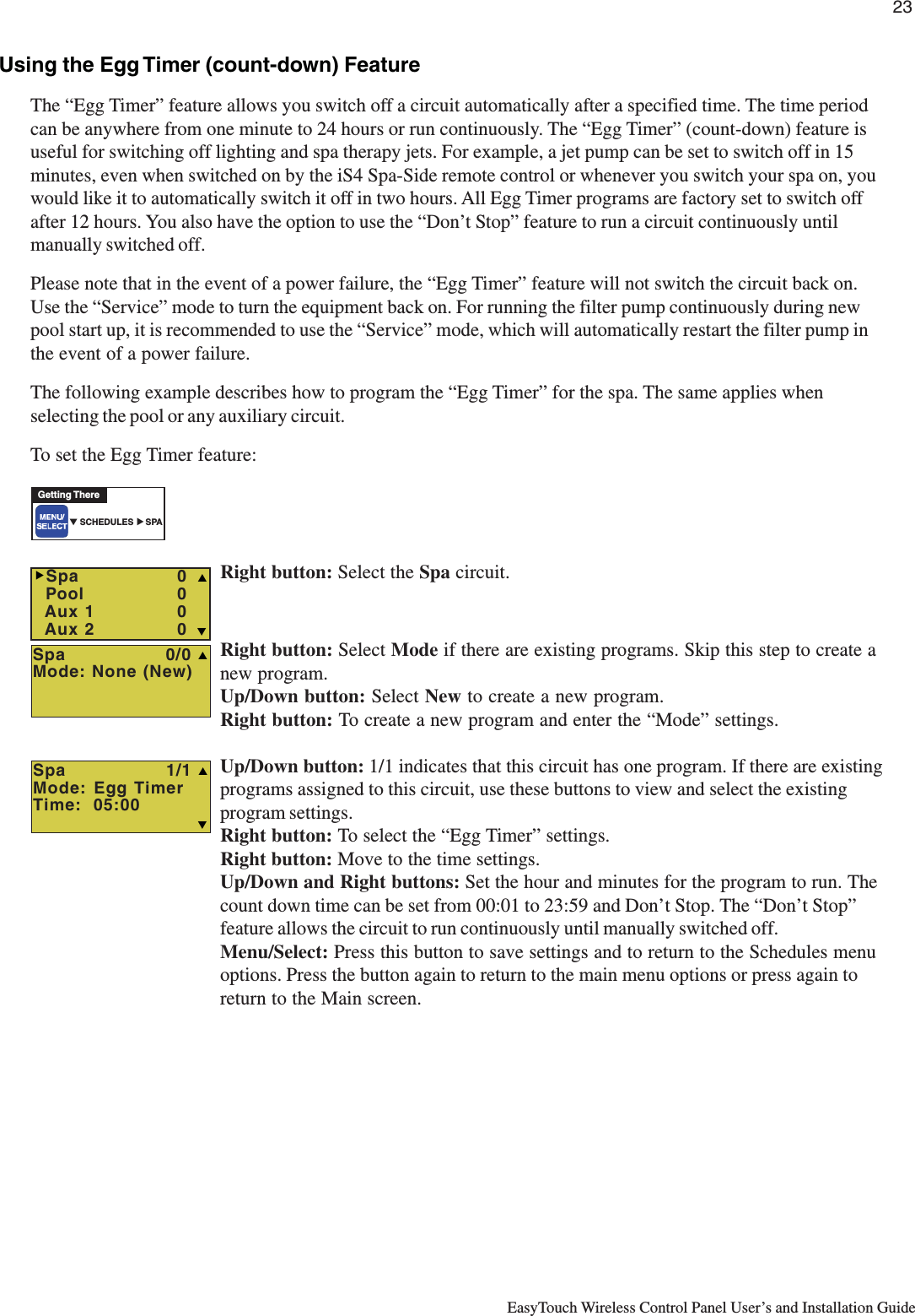 23EasyTouch Wireless Control Panel User’s and Installation GuideUsing the Egg Timer (count-down) FeatureThe “Egg Timer” feature allows you switch off a circuit automatically after a specified time. The time periodcan be anywhere from one minute to 24 hours or run continuously. The “Egg Timer” (count-down) feature isuseful for switching off lighting and spa therapy jets. For example, a jet pump can be set to switch off in 15minutes, even when switched on by the iS4 Spa-Side remote control or whenever you switch your spa on, youwould like it to automatically switch it off in two hours. All Egg Timer programs are factory set to switch offafter 12 hours. You also have the option to use the “Don’t Stop” feature to run a circuit continuously untilmanually switched off.Please note that in the event of a power failure, the “Egg Timer” feature will not switch the circuit back on.Use the “Service” mode to turn the equipment back on. For running the filter pump continuously during newpool start up, it is recommended to use the “Service” mode, which will automatically restart the filter pump inthe event of a power failure.The following example describes how to program the “Egg Timer” for the spa. The same applies whenselecting the pool or any auxiliary circuit.To set the Egg Timer feature:Right button: Select the Spa circuit.Right button: Select Mode if there are existing programs. Skip this step to create anew program.Up/Down button: Select New to create a new program.Right button: To create a new program and enter the “Mode” settings.Up/Down button: 1/1 indicates that this circuit has one program. If there are existingprograms assigned to this circuit, use these buttons to view and select the existingprogram settings.Right button: To select the “Egg Timer” settings.Right button: Move to the time settings.Up/Down and Right buttons: Set the hour and minutes for the program to run. Thecount down time can be set from 00:01 to 23:59 and Don’t Stop. The “Don’t Stop”feature allows the circuit to run continuously until manually switched off.Menu/Select: Press this button to save settings and to return to the Schedules menuoptions. Press the button again to return to the main menu options or press again toreturn to the Main screen.Spa                1/1Mode: Egg TimerTime:  05:00TSGetting There▼ SCHEDULES     SPA▲  Spa                0/0Mode: None (New)S  Spa    0  Pool    0  Aux 1    0  Aux 2    0 TSX