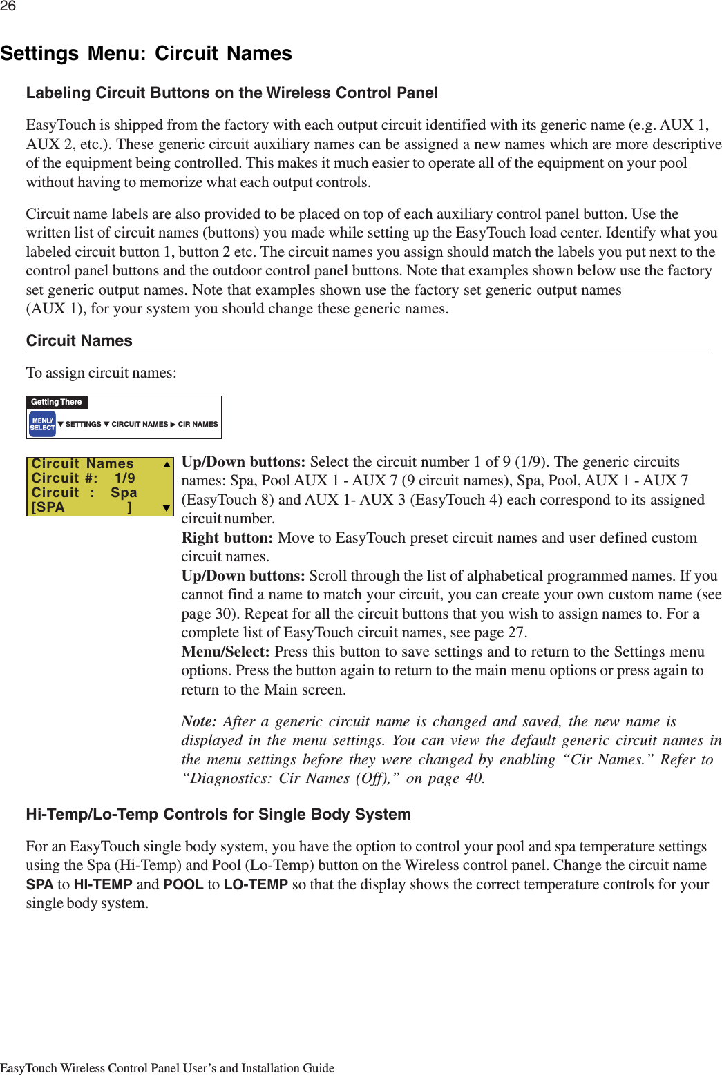 26EasyTouch Wireless Control Panel User’s and Installation GuideSettings Menu: Circuit NamesLabeling Circuit Buttons on the Wireless Control PanelEasyTouch is shipped from the factory with each output circuit identified with its generic name (e.g. AUX 1,AUX 2, etc.). These generic circuit auxiliary names can be assigned a new names which are more descriptiveof the equipment being controlled. This makes it much easier to operate all of the equipment on your poolwithout having to memorize what each output controls.Circuit name labels are also provided to be placed on top of each auxiliary control panel button. Use thewritten list of circuit names (buttons) you made while setting up the EasyTouch load center. Identify what youlabeled circuit button 1, button 2 etc. The circuit names you assign should match the labels you put next to thecontrol panel buttons and the outdoor control panel buttons. Note that examples shown below use the factoryset generic output names. Note that examples shown use the factory set generic output names(AUX 1), for your system you should change these generic names.Circuit NamesTo assign circuit names:Up/Down buttons: Select the circuit number 1 of 9 (1/9). The generic circuitsnames: Spa, Pool AUX 1 - AUX 7 (9 circuit names), Spa, Pool, AUX 1 - AUX 7(EasyTouch 8) and AUX 1- AUX 3 (EasyTouch 4) each correspond to its assignedcircuit number.Right button: Move to EasyTouch preset circuit names and user defined customcircuit names.Up/Down buttons: Scroll through the list of alphabetical programmed names. If youcannot find a name to match your circuit, you can create your own custom name (seepage 30). Repeat for all the circuit buttons that you wish to assign names to. For acomplete list of EasyTouch circuit names, see page 27.Menu/Select: Press this button to save settings and to return to the Settings menuoptions. Press the button again to return to the main menu options or press again toreturn to the Main screen.Note: After a generic circuit name is changed and saved, the new name isdisplayed in the menu settings. You can view the default generic circuit names inthe menu settings before they were changed by enabling “Cir Names.” Refer to“Diagnostics: Cir Names (Off),” on page 40.Hi-Temp/Lo-Temp Controls for Single Body SystemFor an EasyTouch single body system, you have the option to control your pool and spa temperature settingsusing the Spa (Hi-Temp) and Pool (Lo-Temp) button on the Wireless control panel. Change the circuit nameSPA to HI-TEMP and POOL to LO-TEMP so that the display shows the correct temperature controls for yoursingle body system.▼ SETTINGS ▼ CIRCUIT NAMES     CIR NAMESGetting There▲  Circuit NamesCircuit #:   1/9Circuit  :   Spa[SPA            ] TS