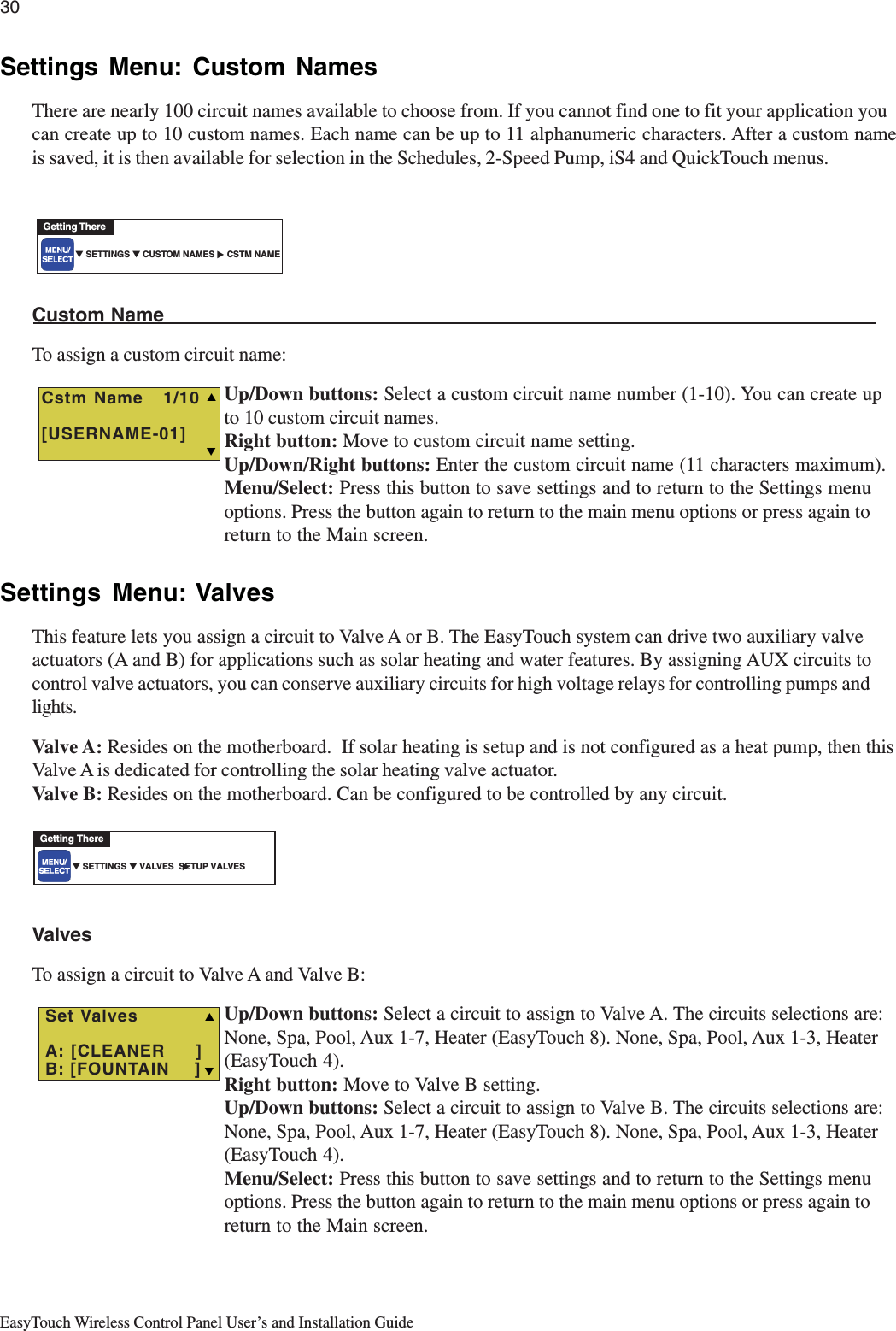 30EasyTouch Wireless Control Panel User’s and Installation GuideSettings Menu: Custom NamesThere are nearly 100 circuit names available to choose from. If you cannot find one to fit your application youcan create up to 10 custom names. Each name can be up to 11 alphanumeric characters. After a custom nameis saved, it is then available for selection in the Schedules, 2-Speed Pump, iS4 and QuickTouch menus.Custom NameTo assign a custom circuit name:Up/Down buttons: Select a custom circuit name number (1-10). You can create upto 10 custom circuit names.Right button: Move to custom circuit name setting.Up/Down/Right buttons: Enter the custom circuit name (11 characters maximum).Menu/Select: Press this button to save settings and to return to the Settings menuoptions. Press the button again to return to the main menu options or press again toreturn to the Main screen.Settings Menu: ValvesThis feature lets you assign a circuit to Valve A or B. The EasyTouch system can drive two auxiliary valveactuators (A and B) for applications such as solar heating and water features. By assigning AUX circuits tocontrol valve actuators, you can conserve auxiliary circuits for high voltage relays for controlling pumps andlights.Valve A: Resides on the motherboard.  If solar heating is setup and is not configured as a heat pump, then thisValve A is dedicated for controlling the solar heating valve actuator.Valve B: Resides on the motherboard. Can be configured to be controlled by any circuit.ValvesTo assign a circuit to Valve A and Valve B:Up/Down buttons: Select a circuit to assign to Valve A. The circuits selections are:None, Spa, Pool, Aux 1-7, Heater (EasyTouch 8). None, Spa, Pool, Aux 1-3, Heater(EasyTouch 4).Right button: Move to Valve B setting.Up/Down buttons: Select a circuit to assign to Valve B. The circuits selections are:None, Spa, Pool, Aux 1-7, Heater (EasyTouch 8). None, Spa, Pool, Aux 1-3, Heater(EasyTouch 4).Menu/Select: Press this button to save settings and to return to the Settings menuoptions. Press the button again to return to the main menu options or press again toreturn to the Main screen.▼ SETTINGS ▼ CUSTOM NAMES     CSTM NAMEGetting There▲  Cstm Name   1/10[USERNAME-01]TS▼ SETTINGS ▼ VALVES  SETUP VALVESGetting There▲  TSSet ValvesA: [CLEANER     ]B: [FOUNTAIN    ]